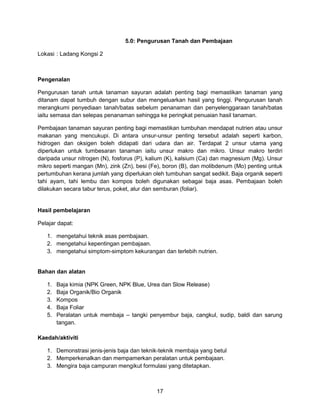 17
5.0: Pengurusan Tanah dan Pembajaan
Lokasi : Ladang Kongsi 2
Pengenalan
Pengurusan tanah untuk tanaman sayuran adalah penting bagi memastikan tanaman yang
ditanam dapat tumbuh dengan subur dan mengeluarkan hasil yang tinggi. Pengurusan tanah
merangkumi penyediaan tanah/batas sebelum penanaman dan penyelenggaraan tanah/batas
iaitu semasa dan selepas penanaman sehingga ke peringkat penuaian hasil tanaman.
Pembajaan tanaman sayuran penting bagi memastikan tumbuhan mendapat nutrien atau unsur
makanan yang mencukupi. Di antara unsur-unsur penting tersebut adalah seperti karbon,
hidrogen dan oksigen boleh didapati dari udara dan air. Terdapat 2 unsur utama yang
diperlukan untuk tumbesaran tanaman iaitu unsur makro dan mikro. Unsur makro terdiri
daripada unsur nitrogen (N), fosforus (P), kalium (K), kalsium (Ca) dan magnesium (Mg). Unsur
mikro seperti mangan (Mn), zink (Zn), besi (Fe), boron (B), dan molibdenum (Mo) penting untuk
pertumbuhan kerana jumlah yang diperlukan oleh tumbuhan sangat sedikit. Baja organik seperti
tahi ayam, tahi lembu dan kompos boleh digunakan sebagai baja asas. Pembajaan boleh
dilakukan secara tabur terus, poket, alur dan semburan (foliar).
Hasil pembelajaran
Pelajar dapat:
1. mengetahui teknik asas pembajaan.
2. mengetahui kepentingan pembajaan.
3. mengetahui simptom-simptom kekurangan dan terlebih nutrien.
Bahan dan alatan
1. Baja kimia (NPK Green, NPK Blue, Urea dan Slow Release)
2. Baja Organik/Bio Organik
3. Kompos
4. Baja Foliar
5. Peralatan untuk membaja – tangki penyembur baja, cangkul, sudip, baldi dan sarung
tangan.
Kaedah/aktiviti
1. Demonstrasi jenis-jenis baja dan teknik-teknik membaja yang betul
2. Memperkenalkan dan mempamerkan peralatan untuk pembajaan.
3. Mengira baja campuran mengikut formulasi yang ditetapkan.
 
