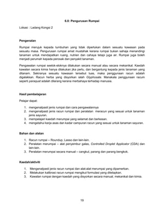 19
6.0: Pengurusan Rumpai
Lokasi : Ladang Kongsi 2
Pengenalan
Rumpai merujuk kepada tumbuhan yang tidak diperlukan dalam sesuatu kawasan pada
sesuatu masa. Pengurusan rumpai amat mustahak kerana rumpai bukan sahaja menandingi
tanaman untuk mendapatkan ruang, nutrien dan cahaya tetapi juga air. Rumpai juga boleh
menjadi perumah kepada perosak dan penyakit tanaman.
Pengawalan rumpai seelok-eloknya dilakukan secara manual atau secara mekanikal. Kaedah
kawalan secara kimia hanya dilakukan jika perlu, dan bergantung kepada jenis tanaman yang
ditanam. Sekiranya sesuatu kawasan tersebut luas, maka penggunaan racun adalah
digalakkan. Racun herba yang disyorkan ialah Glyphosate. Manakala penggunaan racum
seperti paraquat adalah dilarang kerana merbahaya terhadap manusia.
Hasil pembelajaran
Pelajar dapat:
1. mengenalpasti jenis rumpai dan cara pengawalannya
2. mengenalpasti jenis racun rumpai dan peralatan meracun yang sesuai untuk tanaman
jenis sayuran.
3. mempelajari kaedah merumpai yang selamat dan berkesan.
4. mengetahui kerja asas dan kadar campuran racun yang sesuai untuk tanaman sayuran.
Bahan dan alatan
1. Racun rumpai – Roundup, Lasso dan lain-lain.
2. Peralatan merumpai – alat penyembur galas, Controlled Droplet Applicator (CDA) dan
lain-lain.
3. Peralatan merumpai secara manual – cangkul, parang dan parang bengkok.
Kaedah/aktiviti
1. Mengenalpasti jenis racun rumpai dan alat-alat merumpai yang dipamerkan.
2. Melakukan kalibrasi racun rumpai mengikut formulasi yang ditetapkan.
3. Kawalan rumpai dengan kaedah yang disyorkan secara manual, mekanikal dan kimia.
 