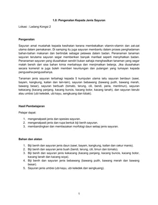 1
1.0: Pengenalan Kepada Jenis Sayuran
Lokasi : Ladang Kongsi 2
Pengenalan
Sayuran amat mustahak kepada kesihatan kerana membekalkan vitamin-vitamin dan zat-zat
utama dalam pemakanan. Di samping itu juga sayuran membantu dalam proses penghadaman
bahan-bahan makanan dan bertindak sebagai pelawas dalam badan. Penanaman tanaman
sayuran terutama sayuran segar memberikan banyak manfaat seperti menyihatkan badan.
Penanaman sayuran yang diusahakan sendiri bukan sahaja menghasilkan tanaman yang segar
malah bersih dari sisa bahan kimia merbahaya dan menjimatkan belanja. Jika diusahakan
secara komersil ia juga boleh memberi keuntungan dan pulangan yang lumayan kepada
pengusaha-pengusahanya.
Tanaman jenis sayuran terbahagi kepada 5 kumpulan utama iaitu sayuran berdaun (sawi,
bayam, kangkung, kailan dan lain-lain), sayuran bebawang (bawang putih, bawang merah,
bawang besar), sayuran berbuah (tomato, terung, cili, bendi, peria, mentimun), sayuran
kekacang (kacang panjang, kacang buncis, kacang botor, kacang tanah), dan sayuran berubi
atau umbisi (ubi keledek, ubi kayu, sengkuang dan lobak).
Hasil Pembelajaran
Pelajar dapat:
1. mengenalpasti jenis dan spesies sayuran.
2. mengenalpasti jenis dan rupa bentuk biji benih sayuran.
3. membandingkan dan membezakan morfologi daun setiap jenis sayuran.
Bahan dan alatan
1. Biji benih dan sayuran jenis daun (sawi, bayam, kangkung, kailan dan cekur manis).
2. Biji benih dan sayuran jenis buah (bendi, terung, cili, timun dan tomato).
3. Biji benih dan sayuran jenis kekacang (kacang panjang, kacang buncis, kacang botor,
kacang tanah dan kacang soya).
4. Biji benih dan sayuran jenis bebawang (bawang putih, bawang merah dan bawang
besar).
5. Sayuran jenis umbisi (ubi kayu, ubi keledek dan sengkuang).
 