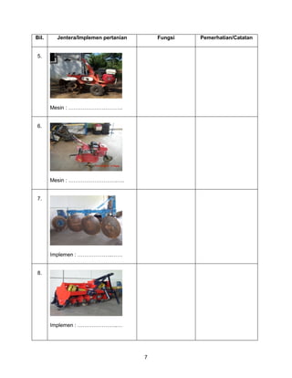 7
Bil. Jentera/Implemen pertanian Fungsi Pemerhatian/Catatan
5.
Mesin : ………………………….
6.
Mesin : ……………………….….
7.
Implemen : ………………..……
8.
Implemen : …………………..…
 
