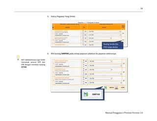 16
Manual Pengguna e-Prestasi Version 1.0
Ahli Jawatankuasa juga boleh
mencetak senarai PPP dan
PPK dengan menekan butang
CETAK
5. Status Pegawai Yang Dinilai
6. Klik butang SIMPAN pada setiap paparan sebelum ke paparan seterusnya.
Buang tanda jika
PYD tidak dinilai
 