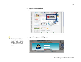 20
Manual Pengguna e-Prestasi Version 1.0
Pengguna yang pertama kali
log masuk ke Modul e-
Prestasi akan diminta
menukar Kata Laluan. Sila
rujuk Modul Penukaran Kata
Laluan.
iv. Klik pada butang LOG MASUK
v. Log masuk menggunakan Kod Organisasi.
 