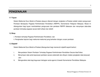 2
Manual Pengguna e-Prestasi Version 1.0
PENGENALAN
1.1 Tujuan
Sistem Maklumat Guru Modul e-Prestasi ataupun dikenali dengan singkatan e-Prestasi adalah sistem pengurusan
Penilaian Bersepadu Pegawai Perkhidmatan Pendidikan (PBPPP), Kementerian Pelajaran Malaysia. Modul ini
dibangunkan bagi tujuan membolehkan pengurusan dan penilaian PBPPP dilakukan dan menyimpan data-data
penilaian terhadap pegawai secara lebih efisien dan efektif.
1.2 Skop
i. Penilaian terhadap Pegawai Perkhidmatan Pendidikan; dan
ii. Penghasilan laporan bagi maklumat-maklumat yang berkaitan dengan urusan penilaian
1.3 Objektif
Sistem Maklumat Guru Modul e-Prestasi dibangunkan bagi memenuhi objektif seperti berikut :
i. Menyediakan Sistem Penilaian Terhadap Pegawai Perkhidmatan Pendidikan Secara AtasTalian;
ii. Menyimpan data serta keputusan penilaian secara sistematik dan efisyen melalui pengkalan data berpusat
;dan
iii. Menganalisis data bagi kegunaan bahagian serta agensi di bawah Kementerian Pendidikan Malaysia.
 