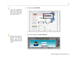 35
Manual Pengguna e-Prestasi Version 1.0
Hanya ahli Jawatankuasa
yang telah dilantik dan
disahkan sahaja dibenarkan
log masuk bagi tujuan
penetapan PPP dan PPK.
Pengguna yang pertama kali
log masuk ke Modul e-
Prestasi akan diminta
menukar Kata Laluan. Sila
rujuk Modul Penukaran Kata
Laluan.
iv. Klik pada butang LOG MASUK
v. Log masuk menggunakan No Kad Pengenalan.
 