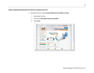 43
Manual Pengguna e-Prestasi Version 1.0
MODUL PENGESAHAN PENETAPAN PPP DAN PPK DI SEKOLAH OLEH PPD
1. Log masuk ke laman sesawang Sistem Maklumat Guru Modul e-Prestasi
i. Buka pelayar internet
ii. Taip alamat http://apps.moe.gov.my/smg/10
iii. Tekan Enter.
 