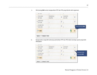 47
Manual Pengguna e-Prestasi Version 1.0
ii. Klik butang SAH untuk mengesahkan PPP dan PPK yang dilantik oleh organisasi
iv. Buang tanda ruang SAH sekiranya perlantikan PPP dan PPK tidak menetapi syarat yang telah
ditetapkan.
Buang tanda
butang SAH
Klik butang SAH
 