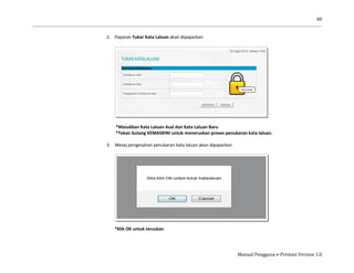 60
Manual Pengguna e-Prestasi Version 1.0
2. Paparan Tukar Kata Laluan akan dipaparkan
*Masukkan Kata Laluan Asal dan Kata Laluan Baru
*Tekan butang KEMASKINI untuk meneruskan proses penukaran kata laluan.
3. Mesej pengesahan penukaran kata laluan akan dipaparkan
*Klik OK untuk teruskan
 