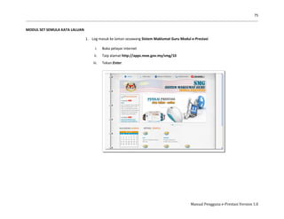 75
Manual Pengguna e-Prestasi Version 1.0
MODUL SET SEMULA KATA LALUAN
1. Log masuk ke laman sesawang Sistem Maklumat Guru Modul e-Prestasi
i. Buka pelayar internet
ii. Taip alamat http://apps.moe.gov.my/smg/10
iii. Tekan Enter.
 