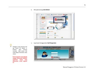 76
Manual Pengguna e-Prestasi Version 1.0
Pengguna yang pertama kali
log masuk ke Modul e-
Prestasi akan diminta
menukar Kata Laluan. Sila
rujuk Modul Penukaran Kata
Laluan.
Hanya pegawai yang dilantik
sebagai Setiausaha JKPBPPP
organisasi sahaja yang
dibenarkan untuk tugasan
ini.
iv. Klik pada butang LOG MASUK
v. Log masuk menggunakan Kad Pengenalan
 