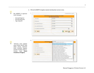 7
Manual Pengguna e-Prestasi Version 1.0
Ahli JKPBPPP di organisasi
terdiri daripada :
- Seorang Pengerusi
- Seorang Setiausaha
- Tiga orang Ahli
Sekiranya nama pegawai
yang hendak dilantik tiada
dalam senarai, organisasi
boleh mendaftar pegawai
tersebut di dalam sistem e-
Prestasi. Rujuk Modul
Pendaftaran Pengguna.
3. Pilih ahli JKPBPPP mengikut Jawatan berdasarkan senarai nama
i.
ii.
 