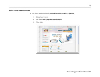 81
Manual Pengguna e-Prestasi Version 1.0
MODUL PENDAFTARAN PENGGUNA
1. Log masuk ke laman sesawang Sistem Maklumat Guru Modul e-PRESTASI
i. Buka pelayar internet
ii. Taip alamat http://apps.moe.gov.my/smg/10
iii. Tekan Enter.
 
