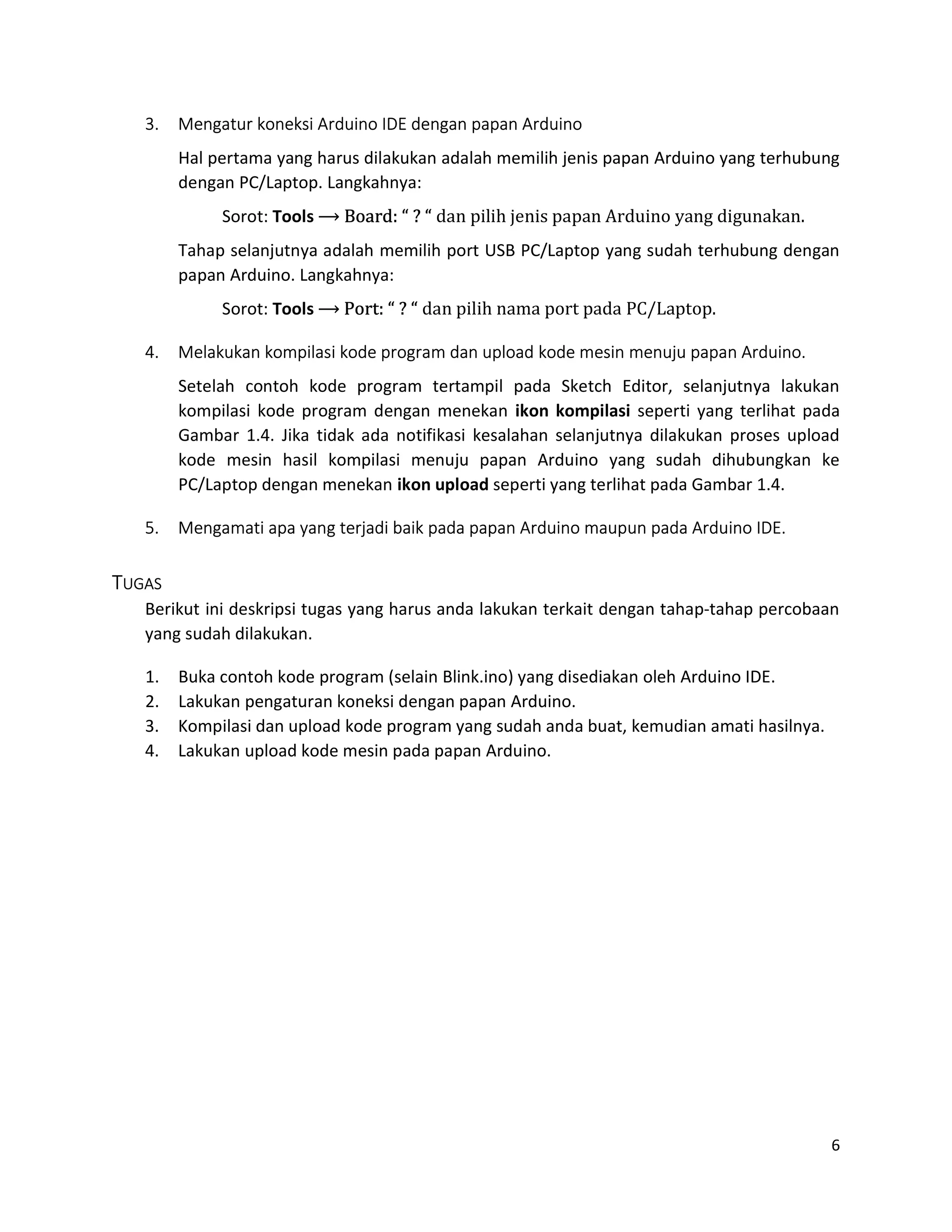 6
3. Mengatur koneksi Arduino IDE dengan papan Arduino
Hal pertama yang harus dilakukan adalah memilih jenis papan Arduino yang terhubung
dengan PC/Laptop. Langkahnya:
Sorot: Tools ⟶ Board: “ ? “ dan pilih jenis papan Arduino yang digunakan.
Tahap selanjutnya adalah memilih port USB PC/Laptop yang sudah terhubung dengan
papan Arduino. Langkahnya:
Sorot: Tools ⟶ Port: “ ? “ dan pilih nama port pada PC/Laptop.
4. Melakukan kompilasi kode program dan upload kode mesin menuju papan Arduino.
Setelah contoh kode program tertampil pada Sketch Editor, selanjutnya lakukan
kompilasi kode program dengan menekan ikon kompilasi seperti yang terlihat pada
Gambar 1.4. Jika tidak ada notifikasi kesalahan selanjutnya dilakukan proses upload
kode mesin hasil kompilasi menuju papan Arduino yang sudah dihubungkan ke
PC/Laptop dengan menekan ikon upload seperti yang terlihat pada Gambar 1.4.
5. Mengamati apa yang terjadi baik pada papan Arduino maupun pada Arduino IDE.
TUGAS
Berikut ini deskripsi tugas yang harus anda lakukan terkait dengan tahap-tahap percobaan
yang sudah dilakukan.
1. Buka contoh kode program (selain Blink.ino) yang disediakan oleh Arduino IDE.
2. Lakukan pengaturan koneksi dengan papan Arduino.
3. Kompilasi dan upload kode program yang sudah anda buat, kemudian amati hasilnya.
4. Lakukan upload kode mesin pada papan Arduino.
 