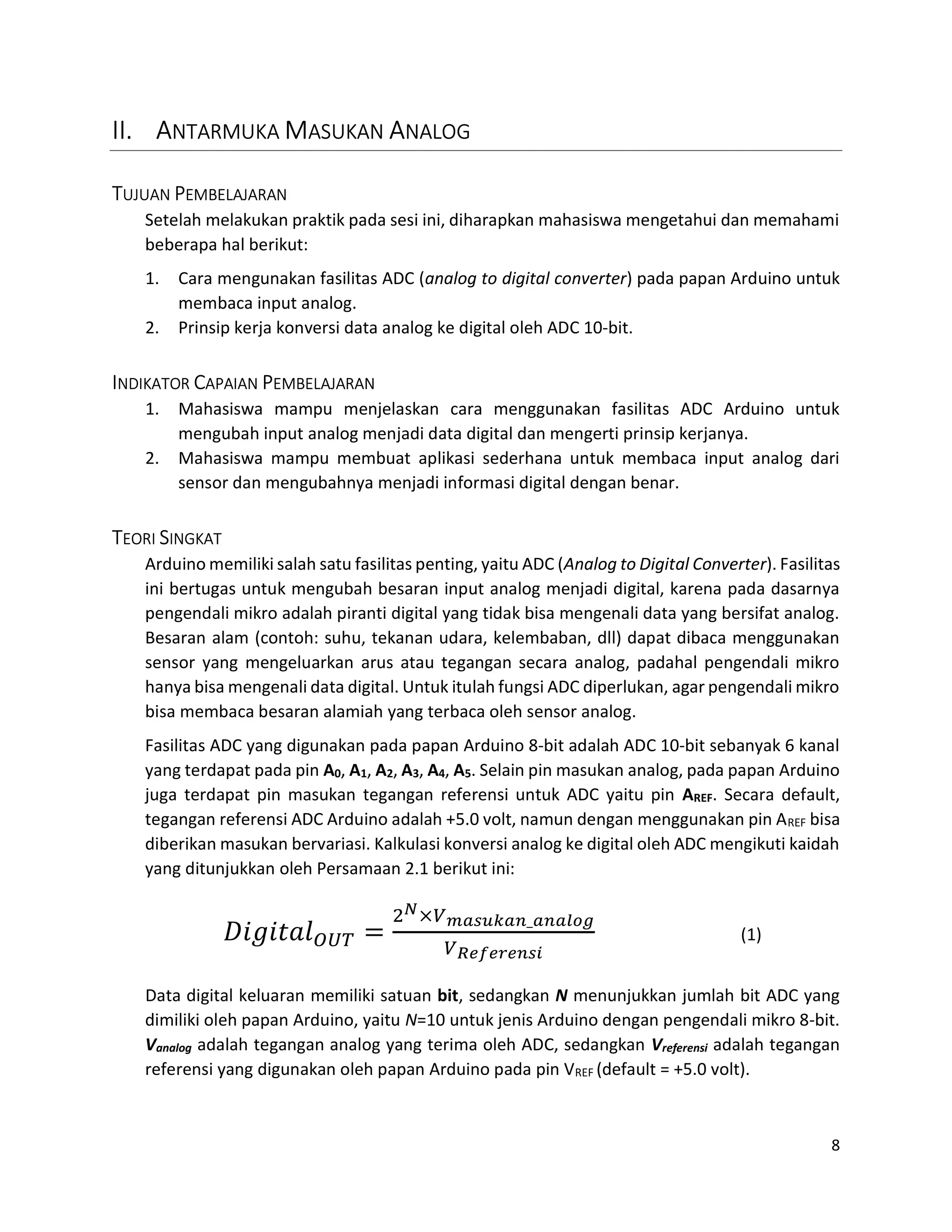 8
II. ANTARMUKA MASUKAN ANALOG
TUJUAN PEMBELAJARAN
Setelah melakukan praktik pada sesi ini, diharapkan mahasiswa mengetahui dan memahami
beberapa hal berikut:
1. Cara mengunakan fasilitas ADC (analog to digital converter) pada papan Arduino untuk
membaca input analog.
2. Prinsip kerja konversi data analog ke digital oleh ADC 10-bit.
INDIKATOR CAPAIAN PEMBELAJARAN
1. Mahasiswa mampu menjelaskan cara menggunakan fasilitas ADC Arduino untuk
mengubah input analog menjadi data digital dan mengerti prinsip kerjanya.
2. Mahasiswa mampu membuat aplikasi sederhana untuk membaca input analog dari
sensor dan mengubahnya menjadi informasi digital dengan benar.
TEORI SINGKAT
Arduino memiliki salah satu fasilitas penting, yaitu ADC (Analog to Digital Converter). Fasilitas
ini bertugas untuk mengubah besaran input analog menjadi digital, karena pada dasarnya
pengendali mikro adalah piranti digital yang tidak bisa mengenali data yang bersifat analog.
Besaran alam (contoh: suhu, tekanan udara, kelembaban, dll) dapat dibaca menggunakan
sensor yang mengeluarkan arus atau tegangan secara analog, padahal pengendali mikro
hanya bisa mengenali data digital. Untuk itulah fungsi ADC diperlukan, agar pengendali mikro
bisa membaca besaran alamiah yang terbaca oleh sensor analog.
Fasilitas ADC yang digunakan pada papan Arduino 8-bit adalah ADC 10-bit sebanyak 6 kanal
yang terdapat pada pin A0, A1, A2, A3, A4, A5. Selain pin masukan analog, pada papan Arduino
juga terdapat pin masukan tegangan referensi untuk ADC yaitu pin AREF. Secara default,
tegangan referensi ADC Arduino adalah +5.0 volt, namun dengan menggunakan pin AREF bisa
diberikan masukan bervariasi. Kalkulasi konversi analog ke digital oleh ADC mengikuti kaidah
yang ditunjukkan oleh Persamaan 2.1 berikut ini:
× _
(1)
Data digital keluaran memiliki satuan bit, sedangkan N menunjukkan jumlah bit ADC yang
dimiliki oleh papan Arduino, yaitu N=10 untuk jenis Arduino dengan pengendali mikro 8-bit.
Vanalog adalah tegangan analog yang terima oleh ADC, sedangkan Vreferensi adalah tegangan
referensi yang digunakan oleh papan Arduino pada pin VREF (default = +5.0 volt).
 