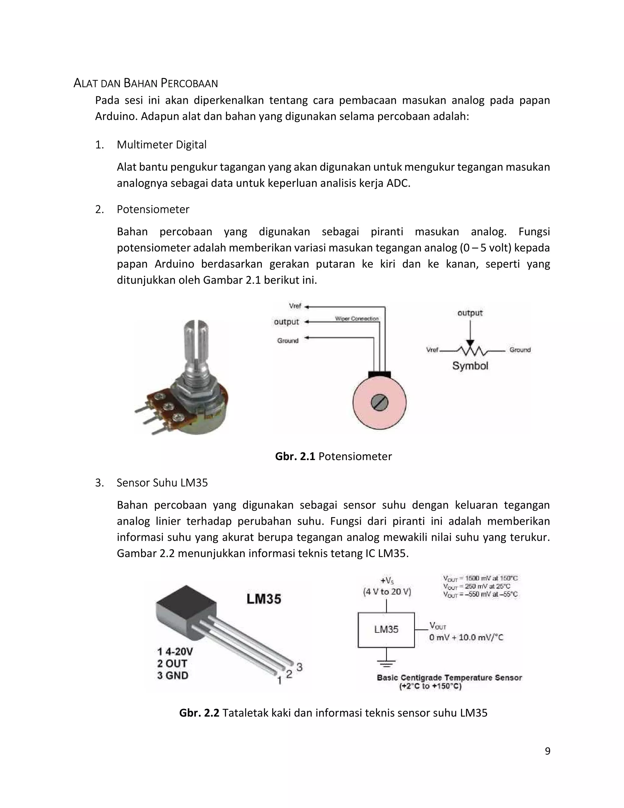 9
ALAT DAN BAHAN PERCOBAAN
Pada sesi ini akan diperkenalkan tentang cara pembacaan masukan analog pada papan
Arduino. Adapun alat dan bahan yang digunakan selama percobaan adalah:
1. Multimeter Digital
Alat bantu pengukur tagangan yang akan digunakan untuk mengukur tegangan masukan
analognya sebagai data untuk keperluan analisis kerja ADC.
2. Potensiometer
Bahan percobaan yang digunakan sebagai piranti masukan analog. Fungsi
potensiometer adalah memberikan variasi masukan tegangan analog (0 – 5 volt) kepada
papan Arduino berdasarkan gerakan putaran ke kiri dan ke kanan, seperti yang
ditunjukkan oleh Gambar 2.1 berikut ini.
Gbr. 2.1 Potensiometer
3. Sensor Suhu LM35
Bahan percobaan yang digunakan sebagai sensor suhu dengan keluaran tegangan
analog linier terhadap perubahan suhu. Fungsi dari piranti ini adalah memberikan
informasi suhu yang akurat berupa tegangan analog mewakili nilai suhu yang terukur.
Gambar 2.2 menunjukkan informasi teknis tetang IC LM35.
Gbr. 2.2 Tataletak kaki dan informasi teknis sensor suhu LM35
 