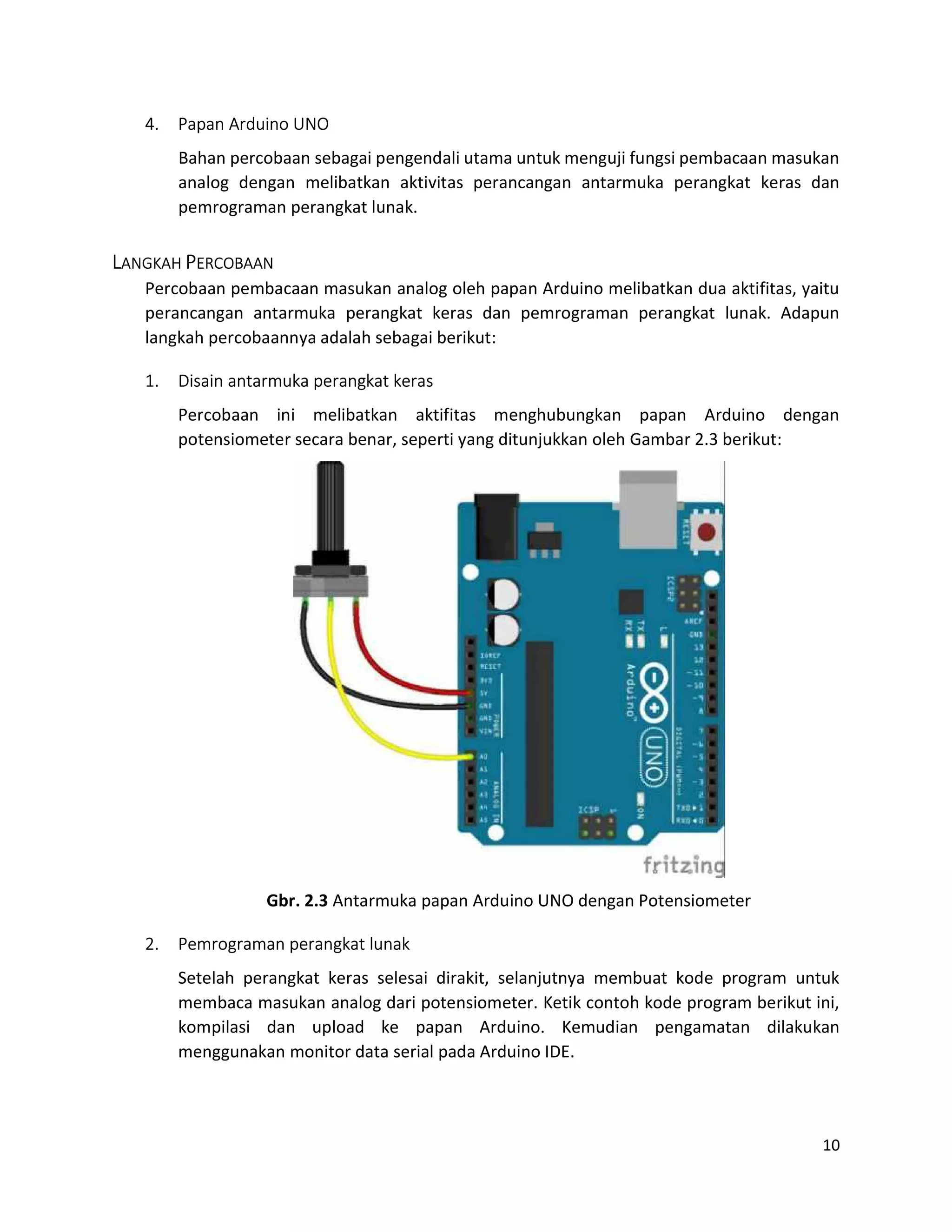 10
4. Papan Arduino UNO
Bahan percobaan sebagai pengendali utama untuk menguji fungsi pembacaan masukan
analog dengan melibatkan aktivitas perancangan antarmuka perangkat keras dan
pemrograman perangkat lunak.
LANGKAH PERCOBAAN
Percobaan pembacaan masukan analog oleh papan Arduino melibatkan dua aktifitas, yaitu
perancangan antarmuka perangkat keras dan pemrograman perangkat lunak. Adapun
langkah percobaannya adalah sebagai berikut:
1. Disain antarmuka perangkat keras
Percobaan ini melibatkan aktifitas menghubungkan papan Arduino dengan
potensiometer secara benar, seperti yang ditunjukkan oleh Gambar 2.3 berikut:
Gbr. 2.3 Antarmuka papan Arduino UNO dengan Potensiometer
2. Pemrograman perangkat lunak
Setelah perangkat keras selesai dirakit, selanjutnya membuat kode program untuk
membaca masukan analog dari potensiometer. Ketik contoh kode program berikut ini,
kompilasi dan upload ke papan Arduino. Kemudian pengamatan dilakukan
menggunakan monitor data serial pada Arduino IDE.
 