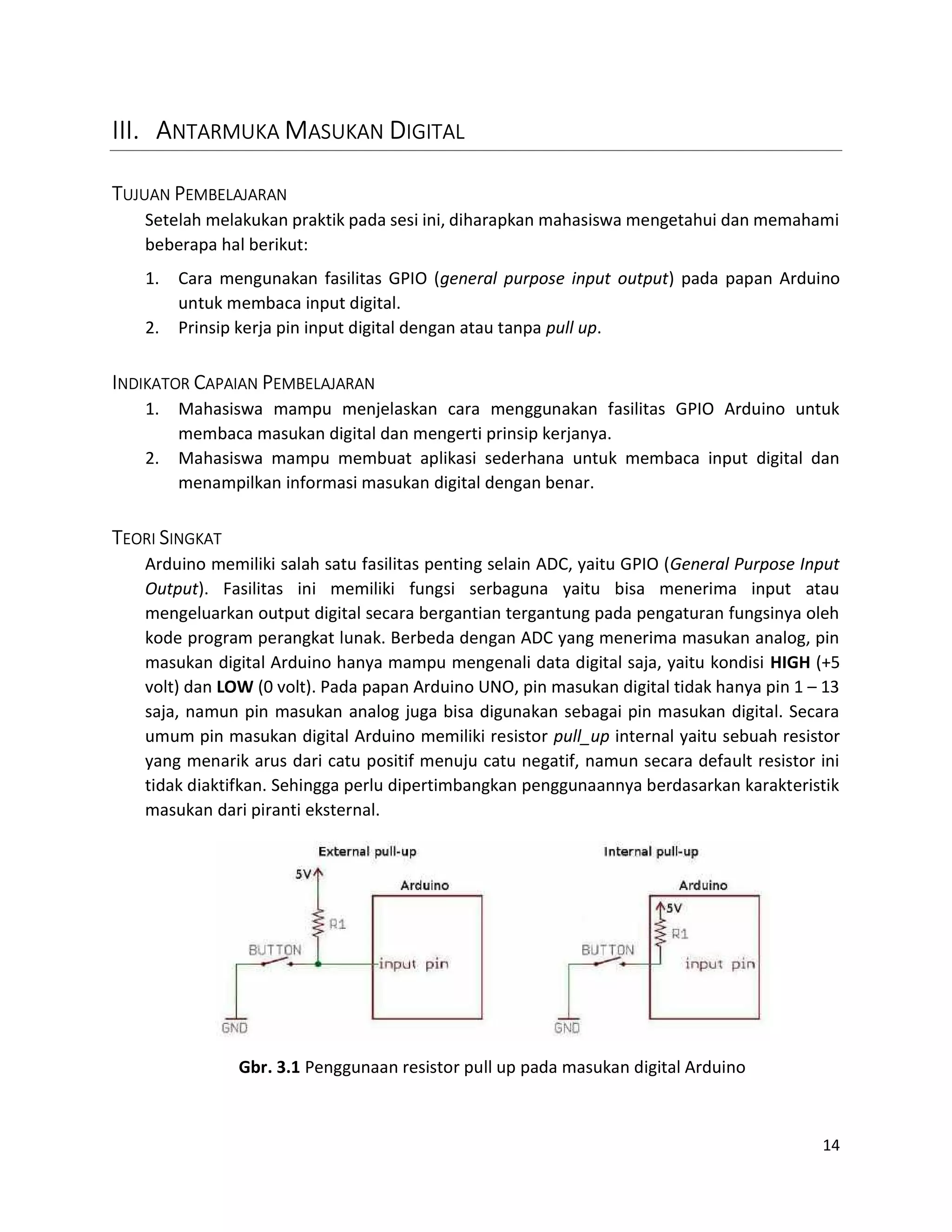 14
III. ANTARMUKA MASUKAN DIGITAL
TUJUAN PEMBELAJARAN
Setelah melakukan praktik pada sesi ini, diharapkan mahasiswa mengetahui dan memahami
beberapa hal berikut:
1. Cara mengunakan fasilitas GPIO (general purpose input output) pada papan Arduino
untuk membaca input digital.
2. Prinsip kerja pin input digital dengan atau tanpa pull up.
INDIKATOR CAPAIAN PEMBELAJARAN
1. Mahasiswa mampu menjelaskan cara menggunakan fasilitas GPIO Arduino untuk
membaca masukan digital dan mengerti prinsip kerjanya.
2. Mahasiswa mampu membuat aplikasi sederhana untuk membaca input digital dan
menampilkan informasi masukan digital dengan benar.
TEORI SINGKAT
Arduino memiliki salah satu fasilitas penting selain ADC, yaitu GPIO (General Purpose Input
Output). Fasilitas ini memiliki fungsi serbaguna yaitu bisa menerima input atau
mengeluarkan output digital secara bergantian tergantung pada pengaturan fungsinya oleh
kode program perangkat lunak. Berbeda dengan ADC yang menerima masukan analog, pin
masukan digital Arduino hanya mampu mengenali data digital saja, yaitu kondisi HIGH (+5
volt) dan LOW (0 volt). Pada papan Arduino UNO, pin masukan digital tidak hanya pin 1 – 13
saja, namun pin masukan analog juga bisa digunakan sebagai pin masukan digital. Secara
umum pin masukan digital Arduino memiliki resistor pull_up internal yaitu sebuah resistor
yang menarik arus dari catu positif menuju catu negatif, namun secara default resistor ini
tidak diaktifkan. Sehingga perlu dipertimbangkan penggunaannya berdasarkan karakteristik
masukan dari piranti eksternal.
Gbr. 3.1 Penggunaan resistor pull up pada masukan digital Arduino
 