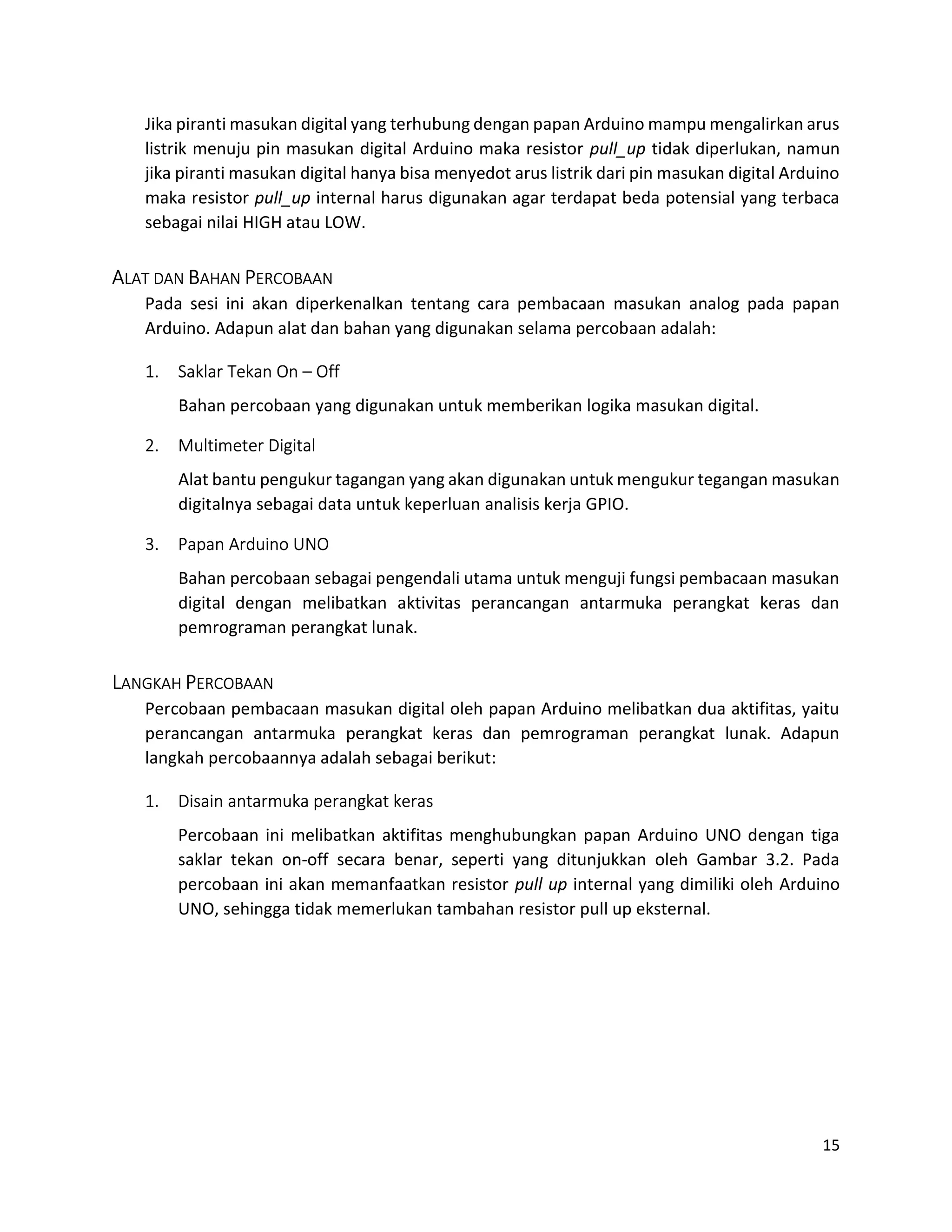 15
Jika piranti masukan digital yang terhubung dengan papan Arduino mampu mengalirkan arus
listrik menuju pin masukan digital Arduino maka resistor pull_up tidak diperlukan, namun
jika piranti masukan digital hanya bisa menyedot arus listrik dari pin masukan digital Arduino
maka resistor pull_up internal harus digunakan agar terdapat beda potensial yang terbaca
sebagai nilai HIGH atau LOW.
ALAT DAN BAHAN PERCOBAAN
Pada sesi ini akan diperkenalkan tentang cara pembacaan masukan analog pada papan
Arduino. Adapun alat dan bahan yang digunakan selama percobaan adalah:
1. Saklar Tekan On – Off
Bahan percobaan yang digunakan untuk memberikan logika masukan digital.
2. Multimeter Digital
Alat bantu pengukur tagangan yang akan digunakan untuk mengukur tegangan masukan
digitalnya sebagai data untuk keperluan analisis kerja GPIO.
3. Papan Arduino UNO
Bahan percobaan sebagai pengendali utama untuk menguji fungsi pembacaan masukan
digital dengan melibatkan aktivitas perancangan antarmuka perangkat keras dan
pemrograman perangkat lunak.
LANGKAH PERCOBAAN
Percobaan pembacaan masukan digital oleh papan Arduino melibatkan dua aktifitas, yaitu
perancangan antarmuka perangkat keras dan pemrograman perangkat lunak. Adapun
langkah percobaannya adalah sebagai berikut:
1. Disain antarmuka perangkat keras
Percobaan ini melibatkan aktifitas menghubungkan papan Arduino UNO dengan tiga
saklar tekan on-off secara benar, seperti yang ditunjukkan oleh Gambar 3.2. Pada
percobaan ini akan memanfaatkan resistor pull up internal yang dimiliki oleh Arduino
UNO, sehingga tidak memerlukan tambahan resistor pull up eksternal.
 