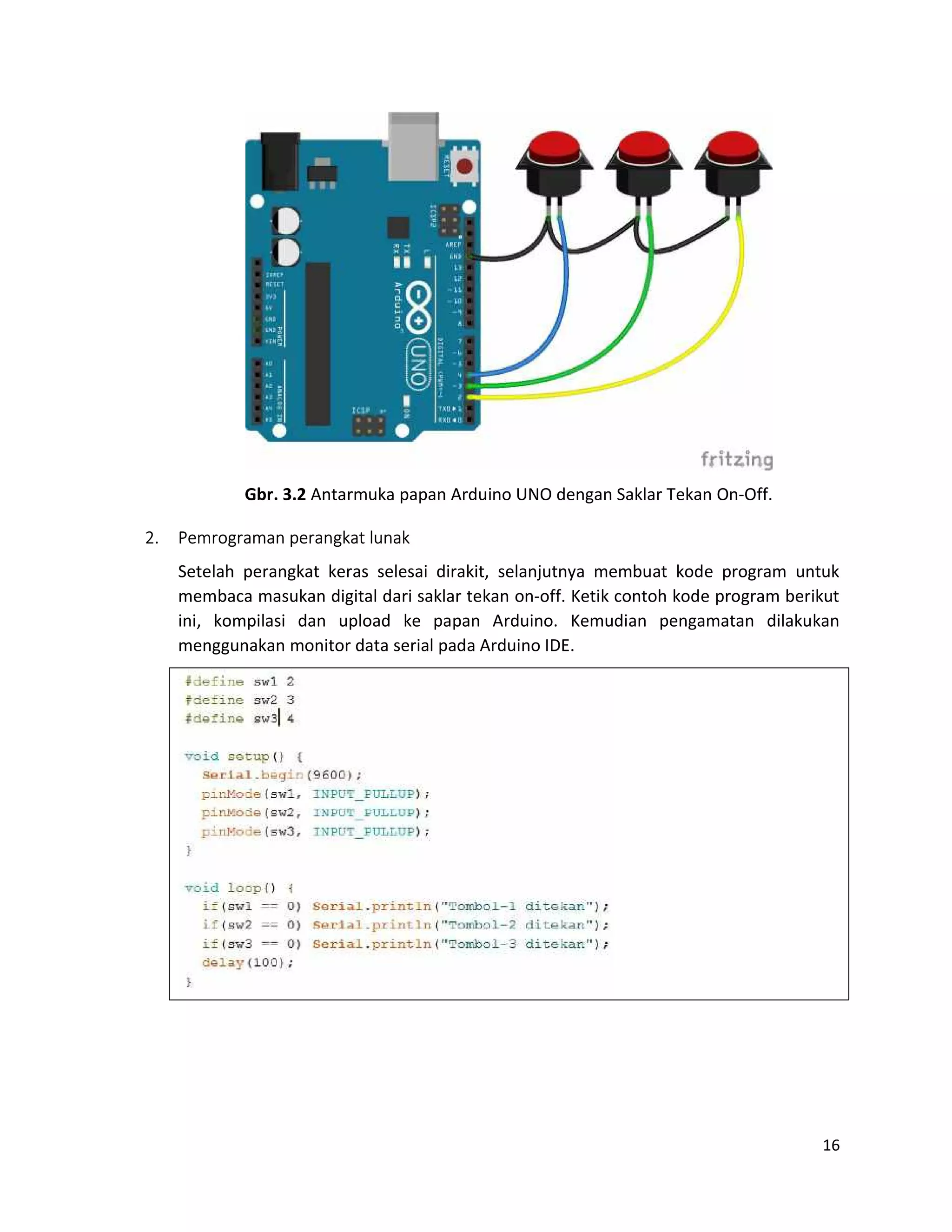 16
Gbr. 3.2 Antarmuka papan Arduino UNO dengan Saklar Tekan On-Off.
2. Pemrograman perangkat lunak
Setelah perangkat keras selesai dirakit, selanjutnya membuat kode program untuk
membaca masukan digital dari saklar tekan on-off. Ketik contoh kode program berikut
ini, kompilasi dan upload ke papan Arduino. Kemudian pengamatan dilakukan
menggunakan monitor data serial pada Arduino IDE.
 