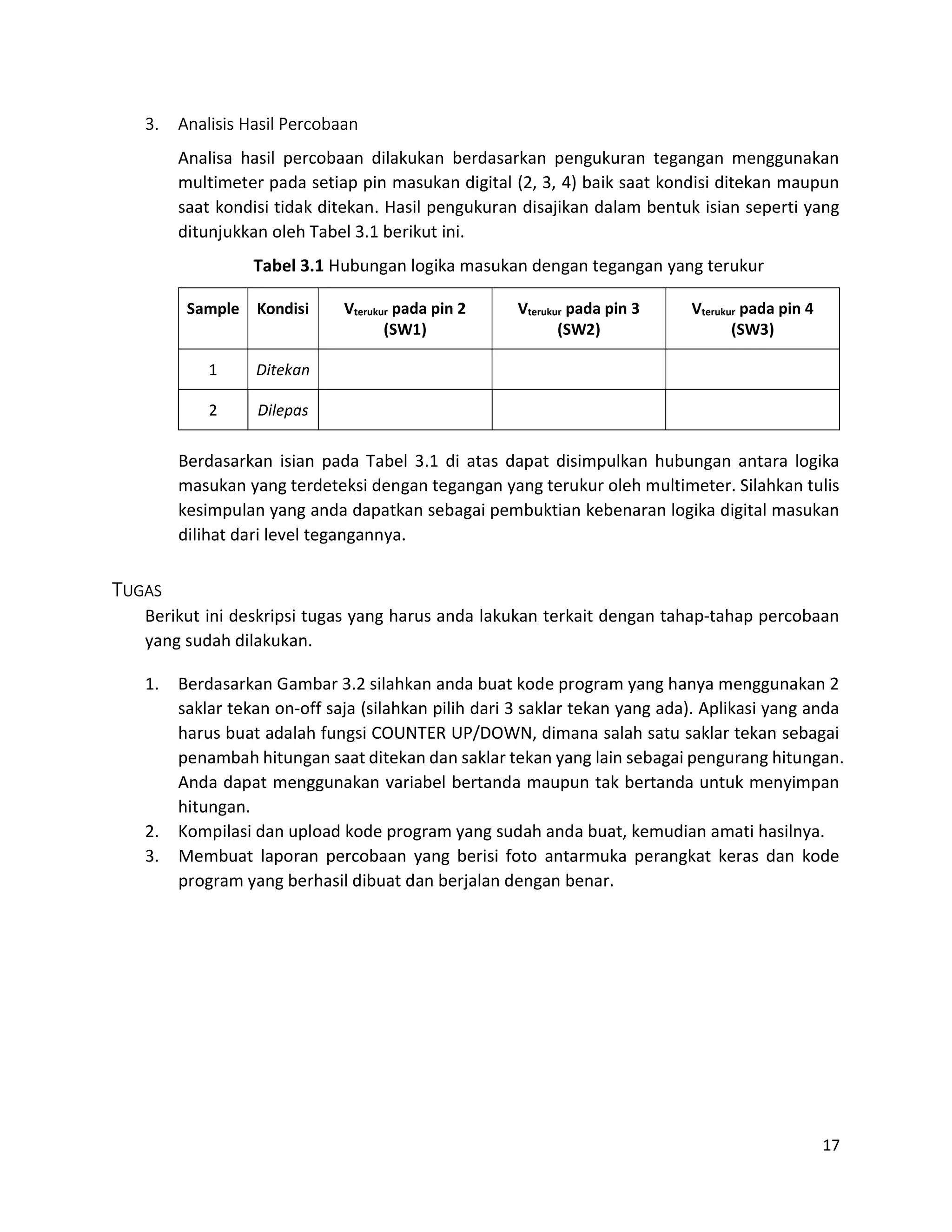17
3. Analisis Hasil Percobaan
Analisa hasil percobaan dilakukan berdasarkan pengukuran tegangan menggunakan
multimeter pada setiap pin masukan digital (2, 3, 4) baik saat kondisi ditekan maupun
saat kondisi tidak ditekan. Hasil pengukuran disajikan dalam bentuk isian seperti yang
ditunjukkan oleh Tabel 3.1 berikut ini.
Tabel 3.1 Hubungan logika masukan dengan tegangan yang terukur
Sample Kondisi Vterukur pada pin 2
(SW1)
Vterukur pada pin 3
(SW2)
Vterukur pada pin 4
(SW3)
1 Ditekan
2 Dilepas
Berdasarkan isian pada Tabel 3.1 di atas dapat disimpulkan hubungan antara logika
masukan yang terdeteksi dengan tegangan yang terukur oleh multimeter. Silahkan tulis
kesimpulan yang anda dapatkan sebagai pembuktian kebenaran logika digital masukan
dilihat dari level tegangannya.
TUGAS
Berikut ini deskripsi tugas yang harus anda lakukan terkait dengan tahap-tahap percobaan
yang sudah dilakukan.
1. Berdasarkan Gambar 3.2 silahkan anda buat kode program yang hanya menggunakan 2
saklar tekan on-off saja (silahkan pilih dari 3 saklar tekan yang ada). Aplikasi yang anda
harus buat adalah fungsi COUNTER UP/DOWN, dimana salah satu saklar tekan sebagai
penambah hitungan saat ditekan dan saklar tekan yang lain sebagai pengurang hitungan.
Anda dapat menggunakan variabel bertanda maupun tak bertanda untuk menyimpan
hitungan.
2. Kompilasi dan upload kode program yang sudah anda buat, kemudian amati hasilnya.
3. Membuat laporan percobaan yang berisi foto antarmuka perangkat keras dan kode
program yang berhasil dibuat dan berjalan dengan benar.
 