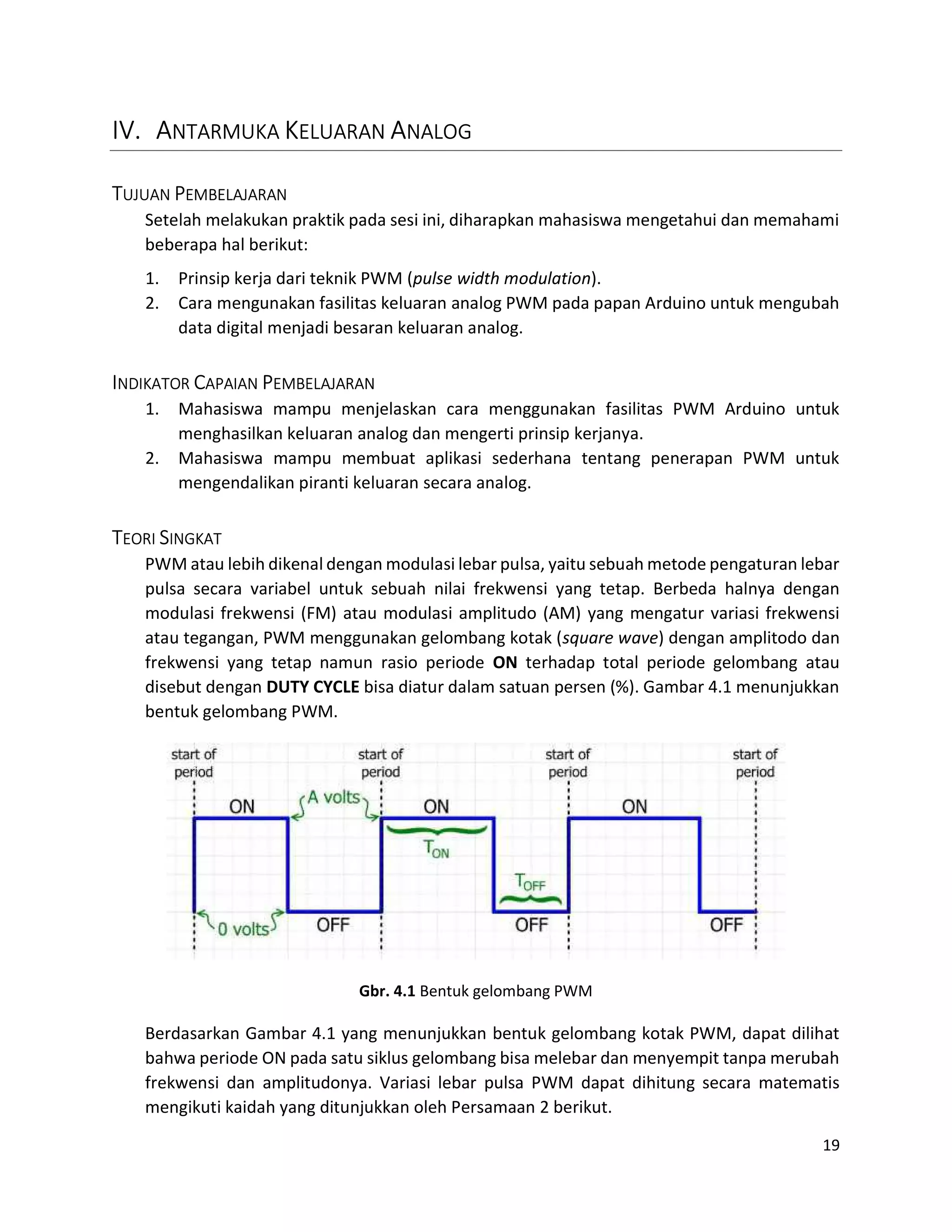 19
IV. ANTARMUKA KELUARAN ANALOG
TUJUAN PEMBELAJARAN
Setelah melakukan praktik pada sesi ini, diharapkan mahasiswa mengetahui dan memahami
beberapa hal berikut:
1. Prinsip kerja dari teknik PWM (pulse width modulation).
2. Cara mengunakan fasilitas keluaran analog PWM pada papan Arduino untuk mengubah
data digital menjadi besaran keluaran analog.
INDIKATOR CAPAIAN PEMBELAJARAN
1. Mahasiswa mampu menjelaskan cara menggunakan fasilitas PWM Arduino untuk
menghasilkan keluaran analog dan mengerti prinsip kerjanya.
2. Mahasiswa mampu membuat aplikasi sederhana tentang penerapan PWM untuk
mengendalikan piranti keluaran secara analog.
TEORI SINGKAT
PWM atau lebih dikenal dengan modulasi lebar pulsa, yaitu sebuah metode pengaturan lebar
pulsa secara variabel untuk sebuah nilai frekwensi yang tetap. Berbeda halnya dengan
modulasi frekwensi (FM) atau modulasi amplitudo (AM) yang mengatur variasi frekwensi
atau tegangan, PWM menggunakan gelombang kotak (square wave) dengan amplitodo dan
frekwensi yang tetap namun rasio periode ON terhadap total periode gelombang atau
disebut dengan DUTY CYCLE bisa diatur dalam satuan persen (%). Gambar 4.1 menunjukkan
bentuk gelombang PWM.
Gbr. 4.1 Bentuk gelombang PWM
Berdasarkan Gambar 4.1 yang menunjukkan bentuk gelombang kotak PWM, dapat dilihat
bahwa periode ON pada satu siklus gelombang bisa melebar dan menyempit tanpa merubah
frekwensi dan amplitudonya. Variasi lebar pulsa PWM dapat dihitung secara matematis
mengikuti kaidah yang ditunjukkan oleh Persamaan 2 berikut.
 