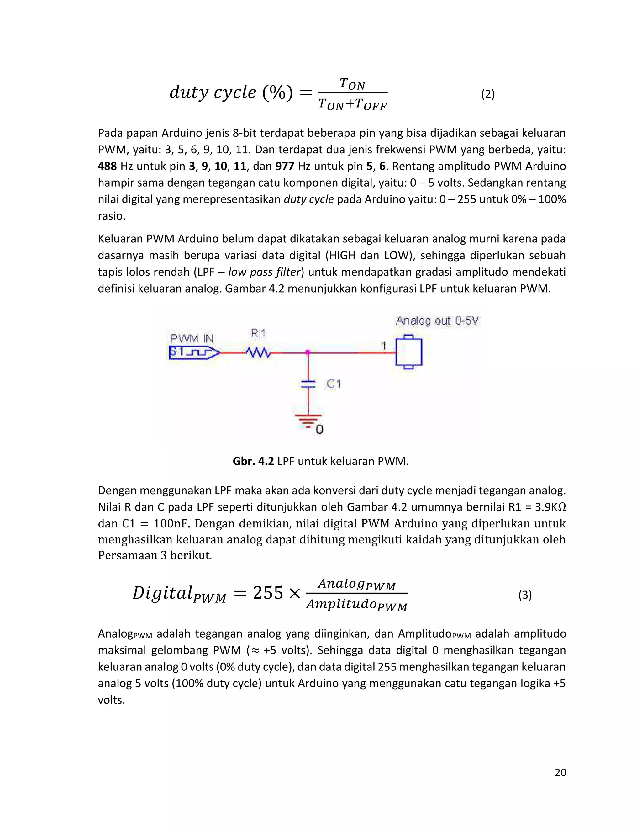 20
(2)
Pada papan Arduino jenis 8-bit terdapat beberapa pin yang bisa dijadikan sebagai keluaran
PWM, yaitu: 3, 5, 6, 9, 10, 11. Dan terdapat dua jenis frekwensi PWM yang berbeda, yaitu:
488 Hz untuk pin 3, 9, 10, 11, dan 977 Hz untuk pin 5, 6. Rentang amplitudo PWM Arduino
hampir sama dengan tegangan catu komponen digital, yaitu: 0 – 5 volts. Sedangkan rentang
nilai digital yang merepresentasikan duty cycle pada Arduino yaitu: 0 – 255 untuk 0% – 100%
rasio.
Keluaran PWM Arduino belum dapat dikatakan sebagai keluaran analog murni karena pada
dasarnya masih berupa variasi data digital (HIGH dan LOW), sehingga diperlukan sebuah
tapis lolos rendah (LPF – low pass filter) untuk mendapatkan gradasi amplitudo mendekati
definisi keluaran analog. Gambar 4.2 menunjukkan konfigurasi LPF untuk keluaran PWM.
Gbr. 4.2 LPF untuk keluaran PWM.
Dengan menggunakan LPF maka akan ada konversi dari duty cycle menjadi tegangan analog.
Nilai R dan C pada LPF seperti ditunjukkan oleh Gambar 4.2 umumnya bernilai R1 = 3.9KΩ
dan C1 = 100nF. Dengan demikian, nilai digital PWM Arduino yang diperlukan untuk
menghasilkan keluaran analog dapat dihitung mengikuti kaidah yang ditunjukkan oleh
Persamaan 3 berikut.
(3)
AnalogPWM adalah tegangan analog yang diinginkan, dan AmplitudoPWM adalah amplitudo
maksimal gelombang PWM (≈ +5 volts). Sehingga data digital 0 menghasilkan tegangan
keluaran analog 0 volts (0% duty cycle), dan data digital 255 menghasilkan tegangan keluaran
analog 5 volts (100% duty cycle) untuk Arduino yang menggunakan catu tegangan logika +5
volts.
 