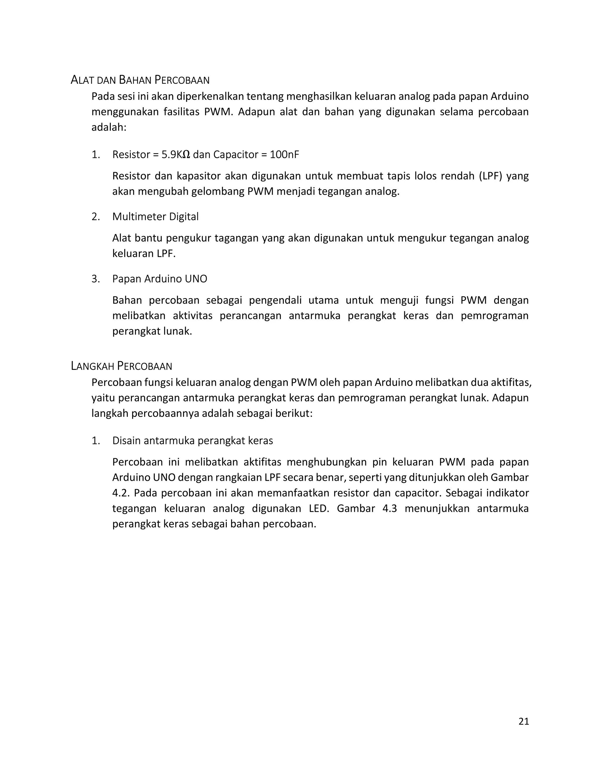 21
ALAT DAN BAHAN PERCOBAAN
Pada sesi ini akan diperkenalkan tentang menghasilkan keluaran analog pada papan Arduino
menggunakan fasilitas PWM. Adapun alat dan bahan yang digunakan selama percobaan
adalah:
1. Resistor = 5.9KΩ dan Capacitor = 100nF
Resistor dan kapasitor akan digunakan untuk membuat tapis lolos rendah (LPF) yang
akan mengubah gelombang PWM menjadi tegangan analog.
2. Multimeter Digital
Alat bantu pengukur tagangan yang akan digunakan untuk mengukur tegangan analog
keluaran LPF.
3. Papan Arduino UNO
Bahan percobaan sebagai pengendali utama untuk menguji fungsi PWM dengan
melibatkan aktivitas perancangan antarmuka perangkat keras dan pemrograman
perangkat lunak.
LANGKAH PERCOBAAN
Percobaan fungsi keluaran analog dengan PWM oleh papan Arduino melibatkan dua aktifitas,
yaitu perancangan antarmuka perangkat keras dan pemrograman perangkat lunak. Adapun
langkah percobaannya adalah sebagai berikut:
1. Disain antarmuka perangkat keras
Percobaan ini melibatkan aktifitas menghubungkan pin keluaran PWM pada papan
Arduino UNO dengan rangkaian LPF secara benar, seperti yang ditunjukkan oleh Gambar
4.2. Pada percobaan ini akan memanfaatkan resistor dan capacitor. Sebagai indikator
tegangan keluaran analog digunakan LED. Gambar 4.3 menunjukkan antarmuka
perangkat keras sebagai bahan percobaan.
 