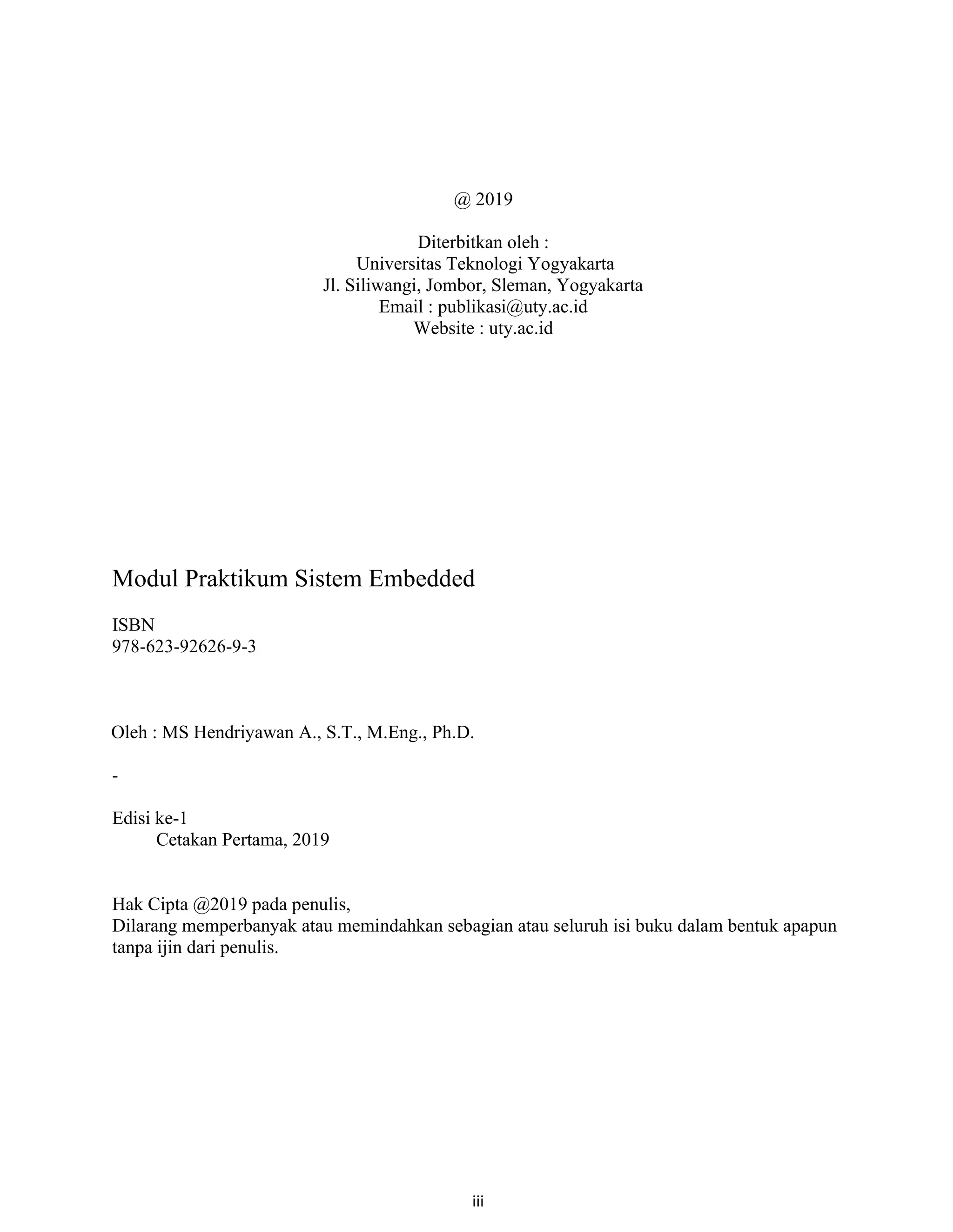 iii
@ 2019
Diterbitkan oleh :
Universitas Teknologi Yogyakarta
Jl. Siliwangi, Jombor, Sleman, Yogyakarta
Email : publikasi@uty.ac.id
Website : uty.ac.id
Modul Praktikum Sistem Embedded
ISBN
978-623-92626-9-3
Oleh : MS Hendriyawan A., S.T., M.Eng., Ph.D.
-
Edisi ke-1
Cetakan Pertama, 2019
Hak Cipta @2019 pada penulis,
Dilarang memperbanyak atau memindahkan sebagian atau seluruh isi buku dalam bentuk apapun
tanpa ijin dari penulis.
 
