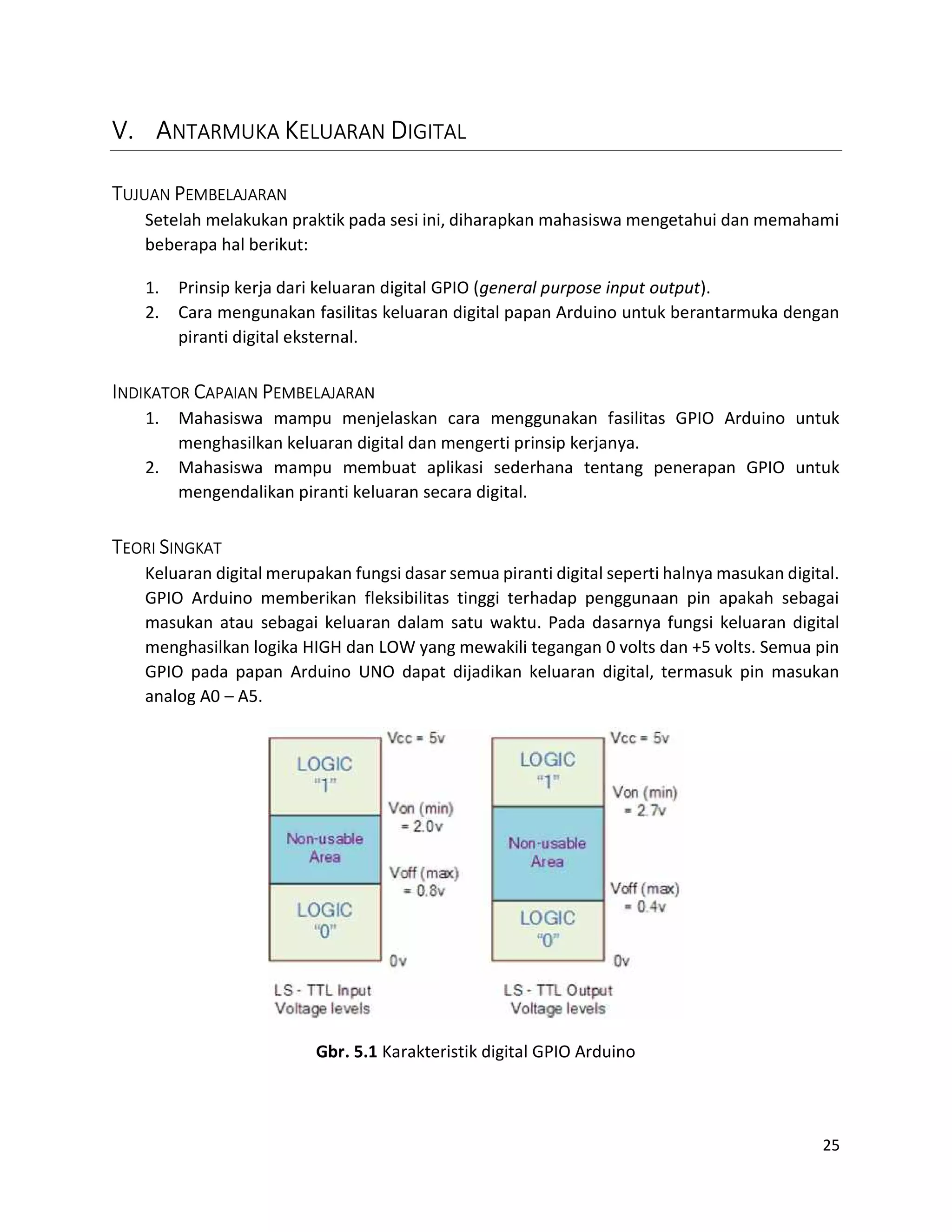 25
V. ANTARMUKA KELUARAN DIGITAL
TUJUAN PEMBELAJARAN
Setelah melakukan praktik pada sesi ini, diharapkan mahasiswa mengetahui dan memahami
beberapa hal berikut:
1. Prinsip kerja dari keluaran digital GPIO (general purpose input output).
2. Cara mengunakan fasilitas keluaran digital papan Arduino untuk berantarmuka dengan
piranti digital eksternal.
INDIKATOR CAPAIAN PEMBELAJARAN
1. Mahasiswa mampu menjelaskan cara menggunakan fasilitas GPIO Arduino untuk
menghasilkan keluaran digital dan mengerti prinsip kerjanya.
2. Mahasiswa mampu membuat aplikasi sederhana tentang penerapan GPIO untuk
mengendalikan piranti keluaran secara digital.
TEORI SINGKAT
Keluaran digital merupakan fungsi dasar semua piranti digital seperti halnya masukan digital.
GPIO Arduino memberikan fleksibilitas tinggi terhadap penggunaan pin apakah sebagai
masukan atau sebagai keluaran dalam satu waktu. Pada dasarnya fungsi keluaran digital
menghasilkan logika HIGH dan LOW yang mewakili tegangan 0 volts dan +5 volts. Semua pin
GPIO pada papan Arduino UNO dapat dijadikan keluaran digital, termasuk pin masukan
analog A0 – A5.
Gbr. 5.1 Karakteristik digital GPIO Arduino
 