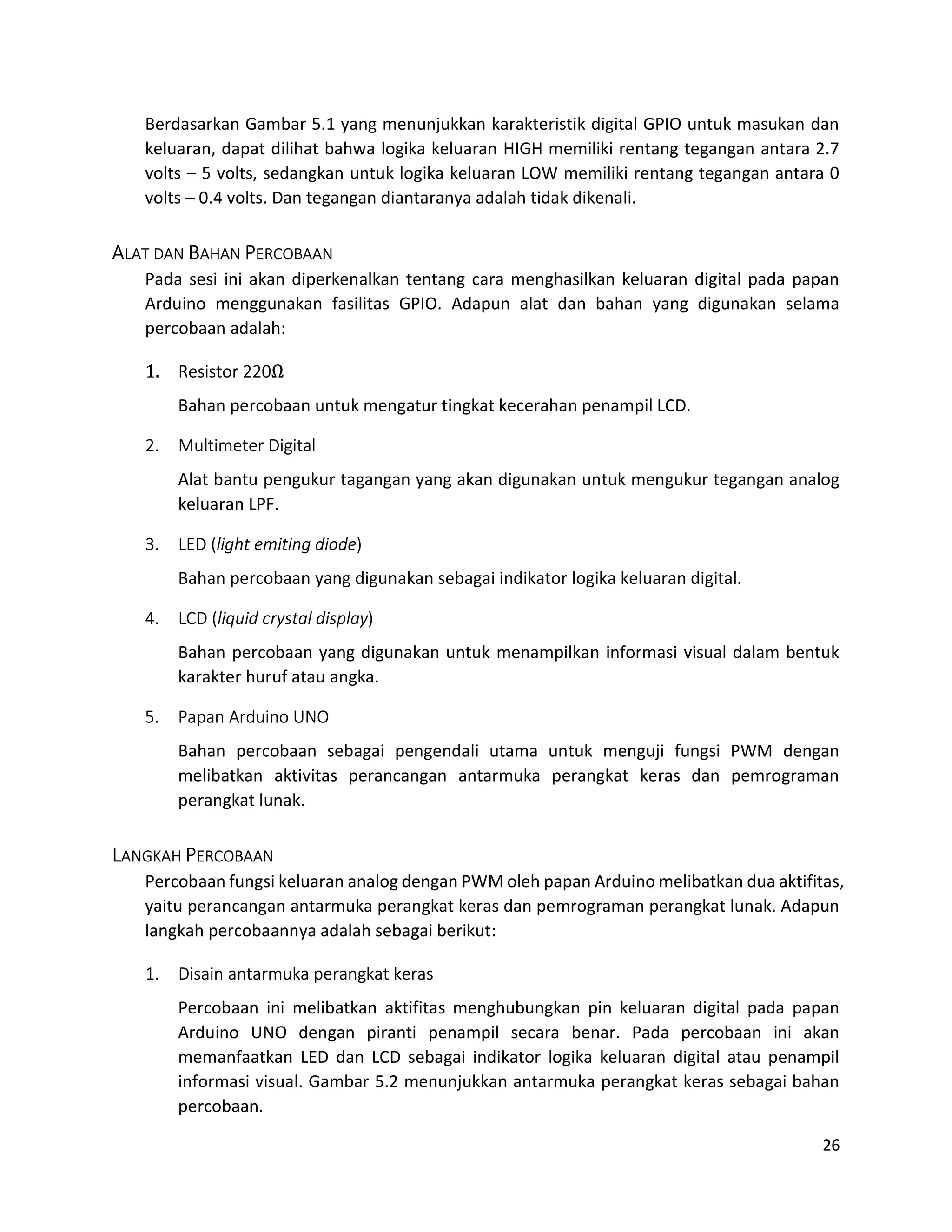 26
Berdasarkan Gambar 5.1 yang menunjukkan karakteristik digital GPIO untuk masukan dan
keluaran, dapat dilihat bahwa logika keluaran HIGH memiliki rentang tegangan antara 2.7
volts – 5 volts, sedangkan untuk logika keluaran LOW memiliki rentang tegangan antara 0
volts – 0.4 volts. Dan tegangan diantaranya adalah tidak dikenali.
ALAT DAN BAHAN PERCOBAAN
Pada sesi ini akan diperkenalkan tentang cara menghasilkan keluaran digital pada papan
Arduino menggunakan fasilitas GPIO. Adapun alat dan bahan yang digunakan selama
percobaan adalah:
1. Resistor 220Ω
Bahan percobaan untuk mengatur tingkat kecerahan penampil LCD.
2. Multimeter Digital
Alat bantu pengukur tagangan yang akan digunakan untuk mengukur tegangan analog
keluaran LPF.
3. LED (light emiting diode)
Bahan percobaan yang digunakan sebagai indikator logika keluaran digital.
4. LCD (liquid crystal display)
Bahan percobaan yang digunakan untuk menampilkan informasi visual dalam bentuk
karakter huruf atau angka.
5. Papan Arduino UNO
Bahan percobaan sebagai pengendali utama untuk menguji fungsi PWM dengan
melibatkan aktivitas perancangan antarmuka perangkat keras dan pemrograman
perangkat lunak.
LANGKAH PERCOBAAN
Percobaan fungsi keluaran analog dengan PWM oleh papan Arduino melibatkan dua aktifitas,
yaitu perancangan antarmuka perangkat keras dan pemrograman perangkat lunak. Adapun
langkah percobaannya adalah sebagai berikut:
1. Disain antarmuka perangkat keras
Percobaan ini melibatkan aktifitas menghubungkan pin keluaran digital pada papan
Arduino UNO dengan piranti penampil secara benar. Pada percobaan ini akan
memanfaatkan LED dan LCD sebagai indikator logika keluaran digital atau penampil
informasi visual. Gambar 5.2 menunjukkan antarmuka perangkat keras sebagai bahan
percobaan.
 