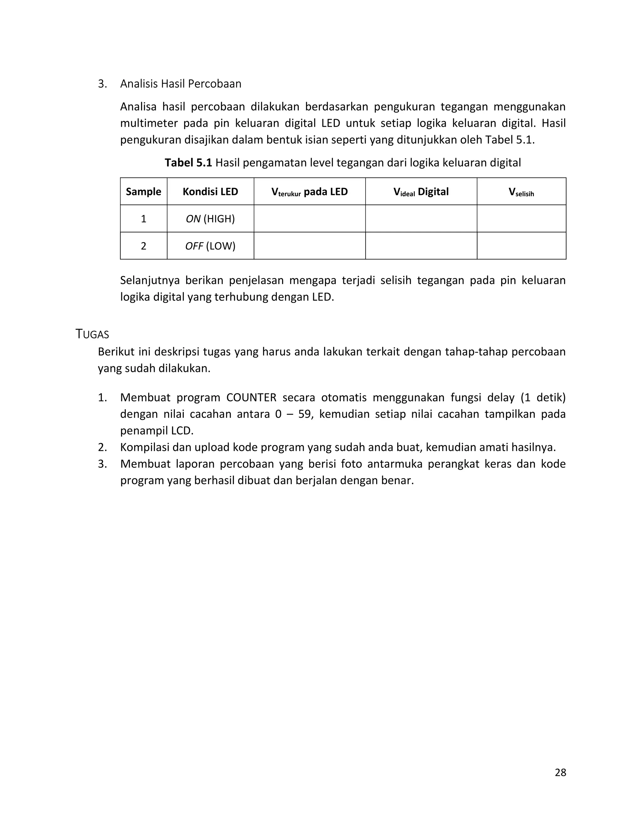 28
3. Analisis Hasil Percobaan
Analisa hasil percobaan dilakukan berdasarkan pengukuran tegangan menggunakan
multimeter pada pin keluaran digital LED untuk setiap logika keluaran digital. Hasil
pengukuran disajikan dalam bentuk isian seperti yang ditunjukkan oleh Tabel 5.1.
Tabel 5.1 Hasil pengamatan level tegangan dari logika keluaran digital
Sample Kondisi LED Vterukur pada LED Videal Digital Vselisih
1 ON (HIGH)
2 OFF (LOW)
Selanjutnya berikan penjelasan mengapa terjadi selisih tegangan pada pin keluaran
logika digital yang terhubung dengan LED.
TUGAS
Berikut ini deskripsi tugas yang harus anda lakukan terkait dengan tahap-tahap percobaan
yang sudah dilakukan.
1. Membuat program COUNTER secara otomatis menggunakan fungsi delay (1 detik)
dengan nilai cacahan antara 0 – 59, kemudian setiap nilai cacahan tampilkan pada
penampil LCD.
2. Kompilasi dan upload kode program yang sudah anda buat, kemudian amati hasilnya.
3. Membuat laporan percobaan yang berisi foto antarmuka perangkat keras dan kode
program yang berhasil dibuat dan berjalan dengan benar.
 