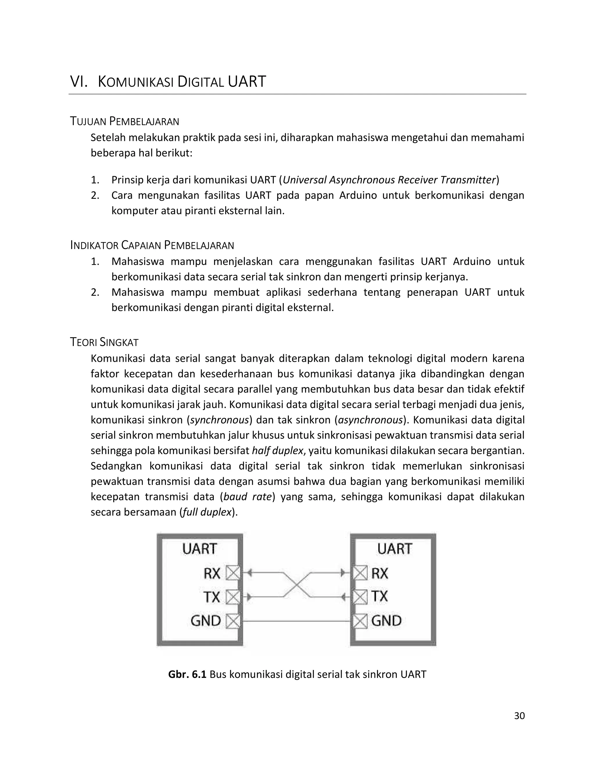 30
VI. KOMUNIKASI DIGITAL UART
TUJUAN PEMBELAJARAN
Setelah melakukan praktik pada sesi ini, diharapkan mahasiswa mengetahui dan memahami
beberapa hal berikut:
1. Prinsip kerja dari komunikasi UART (Universal Asynchronous Receiver Transmitter)
2. Cara mengunakan fasilitas UART pada papan Arduino untuk berkomunikasi dengan
komputer atau piranti eksternal lain.
INDIKATOR CAPAIAN PEMBELAJARAN
1. Mahasiswa mampu menjelaskan cara menggunakan fasilitas UART Arduino untuk
berkomunikasi data secara serial tak sinkron dan mengerti prinsip kerjanya.
2. Mahasiswa mampu membuat aplikasi sederhana tentang penerapan UART untuk
berkomunikasi dengan piranti digital eksternal.
TEORI SINGKAT
Komunikasi data serial sangat banyak diterapkan dalam teknologi digital modern karena
faktor kecepatan dan kesederhanaan bus komunikasi datanya jika dibandingkan dengan
komunikasi data digital secara parallel yang membutuhkan bus data besar dan tidak efektif
untuk komunikasi jarak jauh. Komunikasi data digital secara serial terbagi menjadi dua jenis,
komunikasi sinkron (synchronous) dan tak sinkron (asynchronous). Komunikasi data digital
serial sinkron membutuhkan jalur khusus untuk sinkronisasi pewaktuan transmisi data serial
sehingga pola komunikasi bersifat half duplex, yaitu komunikasi dilakukan secara bergantian.
Sedangkan komunikasi data digital serial tak sinkron tidak memerlukan sinkronisasi
pewaktuan transmisi data dengan asumsi bahwa dua bagian yang berkomunikasi memiliki
kecepatan transmisi data (baud rate) yang sama, sehingga komunikasi dapat dilakukan
secara bersamaan (full duplex).
Gbr. 6.1 Bus komunikasi digital serial tak sinkron UART
 