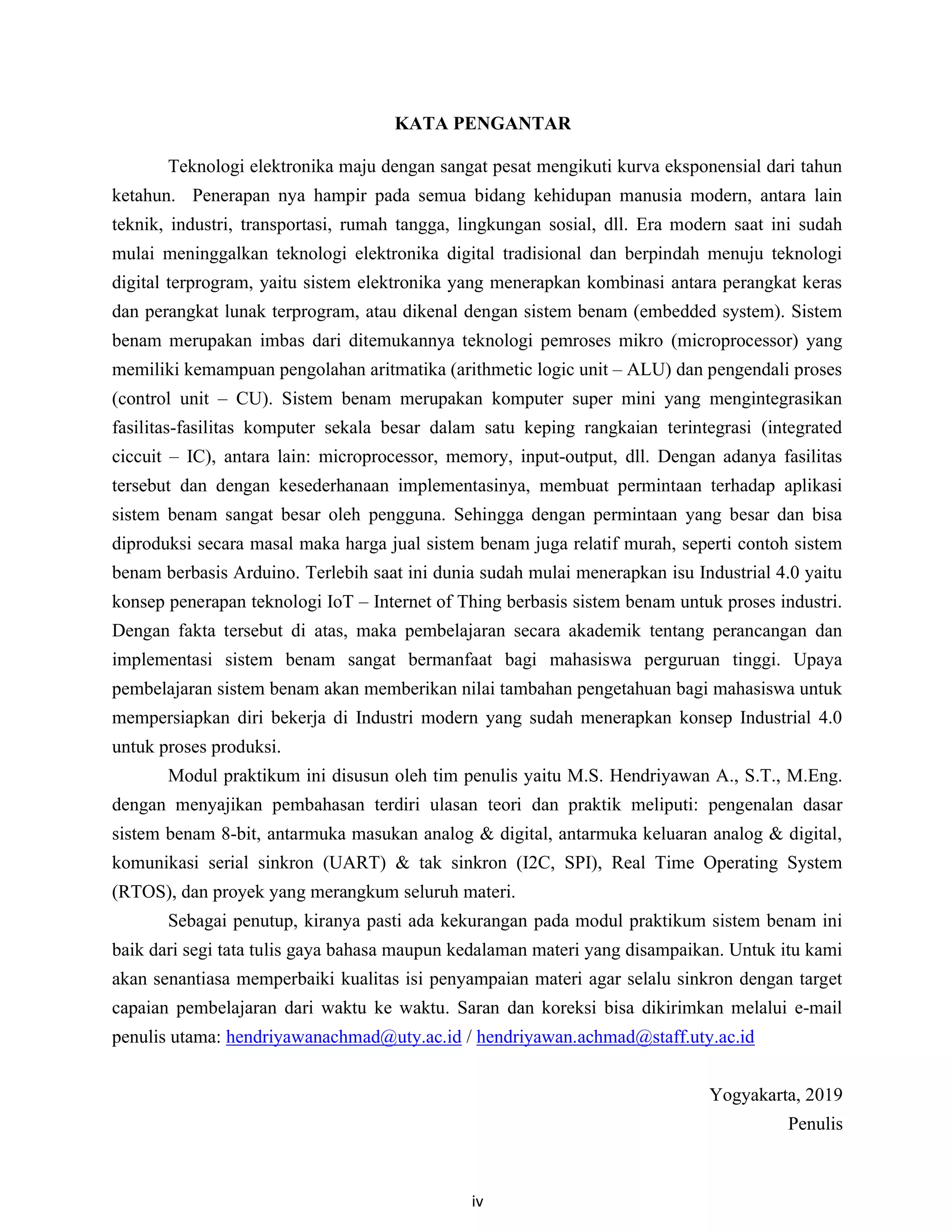iv
KATA PENGANTAR
Teknologi elektronika maju dengan sangat pesat mengikuti kurva eksponensial dari tahun
ketahun. Penerapan nya hampir pada semua bidang kehidupan manusia modern, antara lain
teknik, industri, transportasi, rumah tangga, lingkungan sosial, dll. Era modern saat ini sudah
mulai meninggalkan teknologi elektronika digital tradisional dan berpindah menuju teknologi
digital terprogram, yaitu sistem elektronika yang menerapkan kombinasi antara perangkat keras
dan perangkat lunak terprogram, atau dikenal dengan sistem benam (embedded system). Sistem
benam merupakan imbas dari ditemukannya teknologi pemroses mikro (microprocessor) yang
memiliki kemampuan pengolahan aritmatika (arithmetic logic unit – ALU) dan pengendali proses
(control unit – CU). Sistem benam merupakan komputer super mini yang mengintegrasikan
fasilitas-fasilitas komputer sekala besar dalam satu keping rangkaian terintegrasi (integrated
ciccuit – IC), antara lain: microprocessor, memory, input-output, dll. Dengan adanya fasilitas
tersebut dan dengan kesederhanaan implementasinya, membuat permintaan terhadap aplikasi
sistem benam sangat besar oleh pengguna. Sehingga dengan permintaan yang besar dan bisa
diproduksi secara masal maka harga jual sistem benam juga relatif murah, seperti contoh sistem
benam berbasis Arduino. Terlebih saat ini dunia sudah mulai menerapkan isu Industrial 4.0 yaitu
konsep penerapan teknologi IoT – Internet of Thing berbasis sistem benam untuk proses industri.
Dengan fakta tersebut di atas, maka pembelajaran secara akademik tentang perancangan dan
implementasi sistem benam sangat bermanfaat bagi mahasiswa perguruan tinggi. Upaya
pembelajaran sistem benam akan memberikan nilai tambahan pengetahuan bagi mahasiswa untuk
mempersiapkan diri bekerja di Industri modern yang sudah menerapkan konsep Industrial 4.0
untuk proses produksi.
Modul praktikum ini disusun oleh tim penulis yaitu M.S. Hendriyawan A., S.T., M.Eng.
dengan menyajikan pembahasan terdiri ulasan teori dan praktik meliputi: pengenalan dasar
sistem benam 8-bit, antarmuka masukan analog & digital, antarmuka keluaran analog & digital,
komunikasi serial sinkron (UART) & tak sinkron (I2C, SPI), Real Time Operating System
(RTOS), dan proyek yang merangkum seluruh materi.
Sebagai penutup, kiranya pasti ada kekurangan pada modul praktikum sistem benam ini
baik dari segi tata tulis gaya bahasa maupun kedalaman materi yang disampaikan. Untuk itu kami
akan senantiasa memperbaiki kualitas isi penyampaian materi agar selalu sinkron dengan target
capaian pembelajaran dari waktu ke waktu. Saran dan koreksi bisa dikirimkan melalui e-mail
penulis utama: hendriyawanachmad@uty.ac.id / hendriyawan.achmad@staff.uty.ac.id
Yogyakarta, 2019
Penulis
 