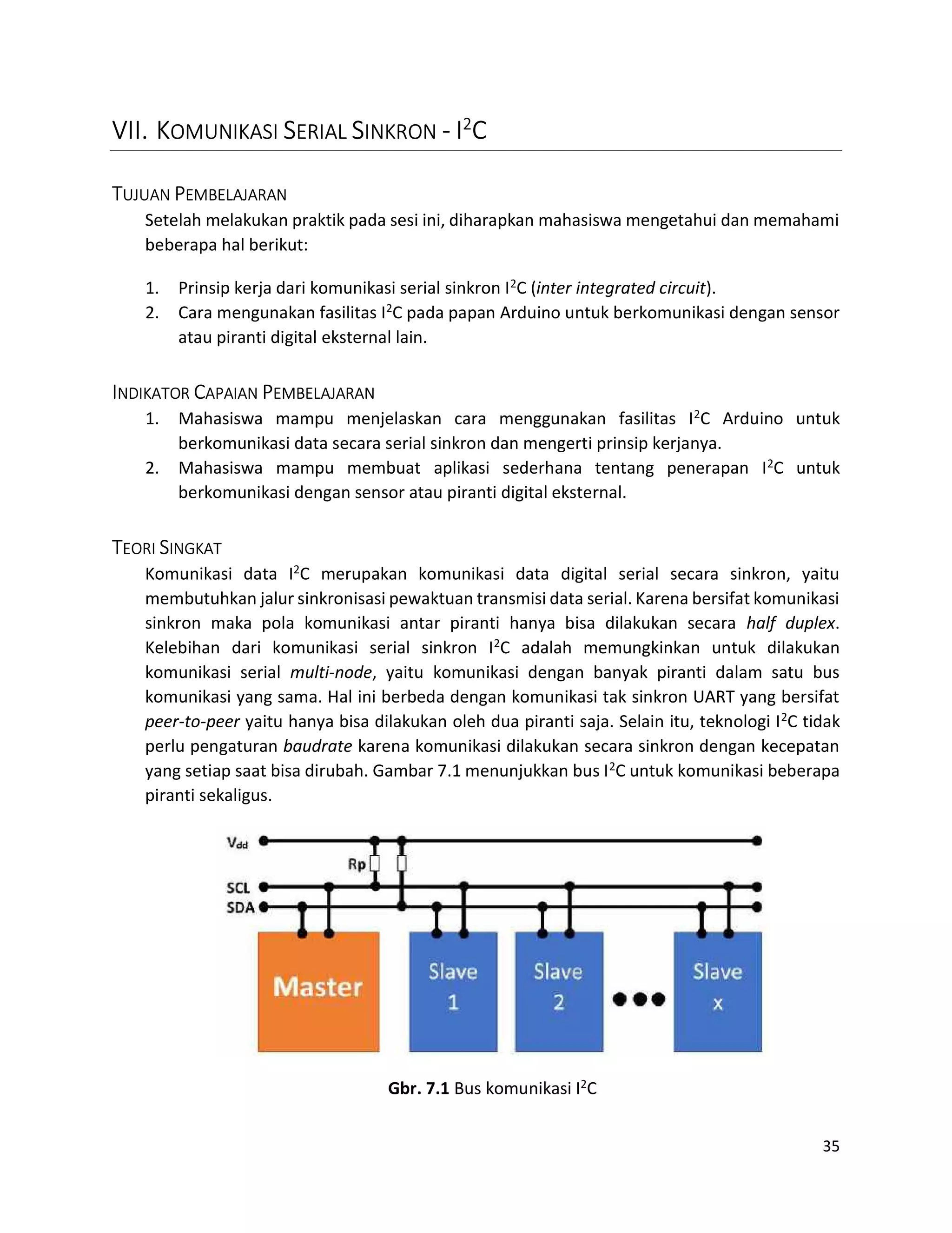 35
VII. KOMUNIKASI SERIAL SINKRON - I2
C
TUJUAN PEMBELAJARAN
Setelah melakukan praktik pada sesi ini, diharapkan mahasiswa mengetahui dan memahami
beberapa hal berikut:
1. Prinsip kerja dari komunikasi serial sinkron I2C (inter integrated circuit).
2. Cara mengunakan fasilitas I2C pada papan Arduino untuk berkomunikasi dengan sensor
atau piranti digital eksternal lain.
INDIKATOR CAPAIAN PEMBELAJARAN
1. Mahasiswa mampu menjelaskan cara menggunakan fasilitas I2C Arduino untuk
berkomunikasi data secara serial sinkron dan mengerti prinsip kerjanya.
2. Mahasiswa mampu membuat aplikasi sederhana tentang penerapan I2C untuk
berkomunikasi dengan sensor atau piranti digital eksternal.
TEORI SINGKAT
Komunikasi data I2C merupakan komunikasi data digital serial secara sinkron, yaitu
membutuhkan jalur sinkronisasi pewaktuan transmisi data serial. Karena bersifat komunikasi
sinkron maka pola komunikasi antar piranti hanya bisa dilakukan secara half duplex.
Kelebihan dari komunikasi serial sinkron I2C adalah memungkinkan untuk dilakukan
komunikasi serial multi-node, yaitu komunikasi dengan banyak piranti dalam satu bus
komunikasi yang sama. Hal ini berbeda dengan komunikasi tak sinkron UART yang bersifat
peer-to-peer yaitu hanya bisa dilakukan oleh dua piranti saja. Selain itu, teknologi I2C tidak
perlu pengaturan baudrate karena komunikasi dilakukan secara sinkron dengan kecepatan
yang setiap saat bisa dirubah. Gambar 7.1 menunjukkan bus I2C untuk komunikasi beberapa
piranti sekaligus.
Gbr. 7.1 Bus komunikasi I2C
 
