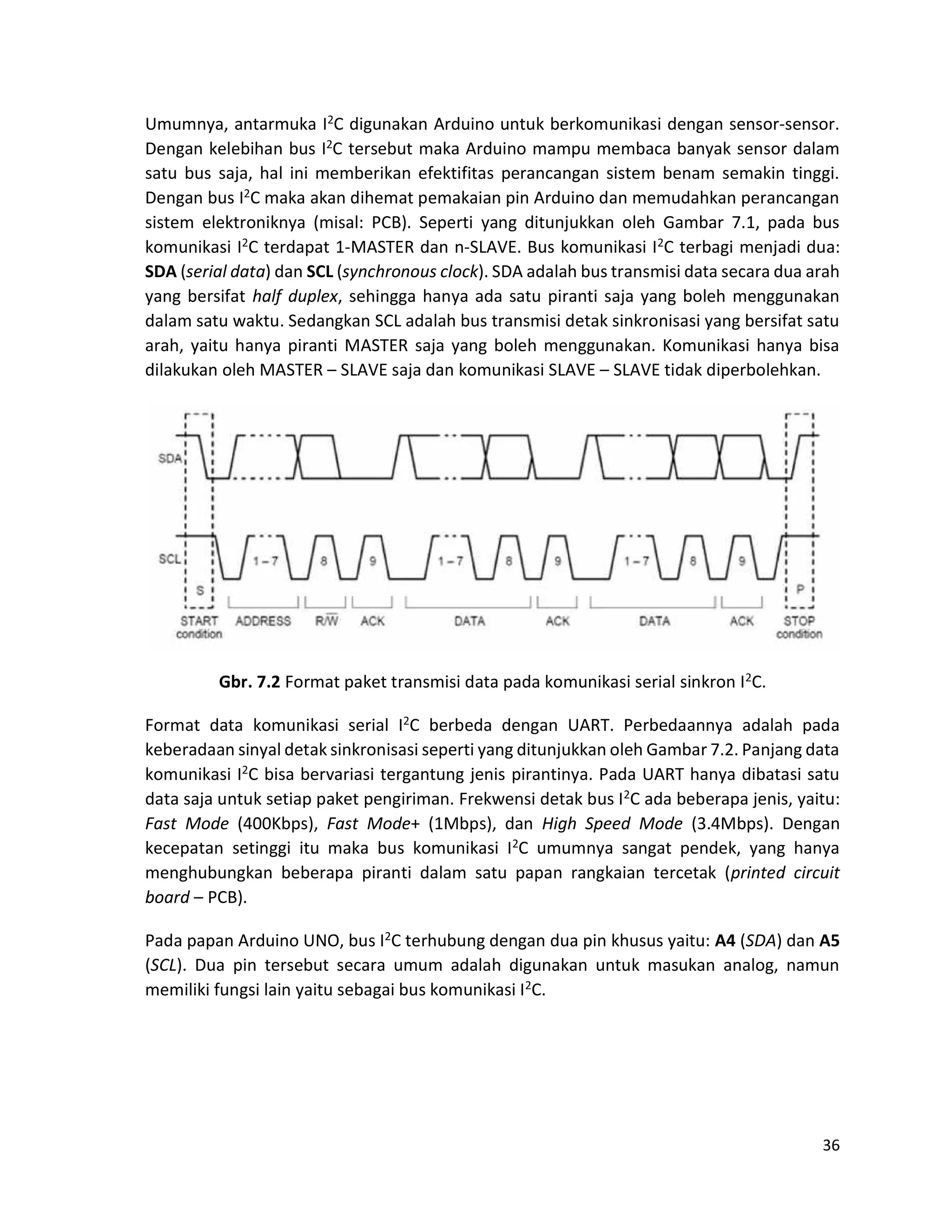 36
Umumnya, antarmuka I2C digunakan Arduino untuk berkomunikasi dengan sensor-sensor.
Dengan kelebihan bus I2C tersebut maka Arduino mampu membaca banyak sensor dalam
satu bus saja, hal ini memberikan efektifitas perancangan sistem benam semakin tinggi.
Dengan bus I2C maka akan dihemat pemakaian pin Arduino dan memudahkan perancangan
sistem elektroniknya (misal: PCB). Seperti yang ditunjukkan oleh Gambar 7.1, pada bus
komunikasi I2C terdapat 1-MASTER dan n-SLAVE. Bus komunikasi I2C terbagi menjadi dua:
SDA (serial data) dan SCL (synchronous clock). SDA adalah bus transmisi data secara dua arah
yang bersifat half duplex, sehingga hanya ada satu piranti saja yang boleh menggunakan
dalam satu waktu. Sedangkan SCL adalah bus transmisi detak sinkronisasi yang bersifat satu
arah, yaitu hanya piranti MASTER saja yang boleh menggunakan. Komunikasi hanya bisa
dilakukan oleh MASTER – SLAVE saja dan komunikasi SLAVE – SLAVE tidak diperbolehkan.
Gbr. 7.2 Format paket transmisi data pada komunikasi serial sinkron I2C.
Format data komunikasi serial I2C berbeda dengan UART. Perbedaannya adalah pada
keberadaan sinyal detak sinkronisasi seperti yang ditunjukkan oleh Gambar 7.2. Panjang data
komunikasi I2C bisa bervariasi tergantung jenis pirantinya. Pada UART hanya dibatasi satu
data saja untuk setiap paket pengiriman. Frekwensi detak bus I2C ada beberapa jenis, yaitu:
Fast Mode (400Kbps), Fast Mode+ (1Mbps), dan High Speed Mode (3.4Mbps). Dengan
kecepatan setinggi itu maka bus komunikasi I2C umumnya sangat pendek, yang hanya
menghubungkan beberapa piranti dalam satu papan rangkaian tercetak (printed circuit
board – PCB).
Pada papan Arduino UNO, bus I2C terhubung dengan dua pin khusus yaitu: A4 (SDA) dan A5
(SCL). Dua pin tersebut secara umum adalah digunakan untuk masukan analog, namun
memiliki fungsi lain yaitu sebagai bus komunikasi I2C.
 