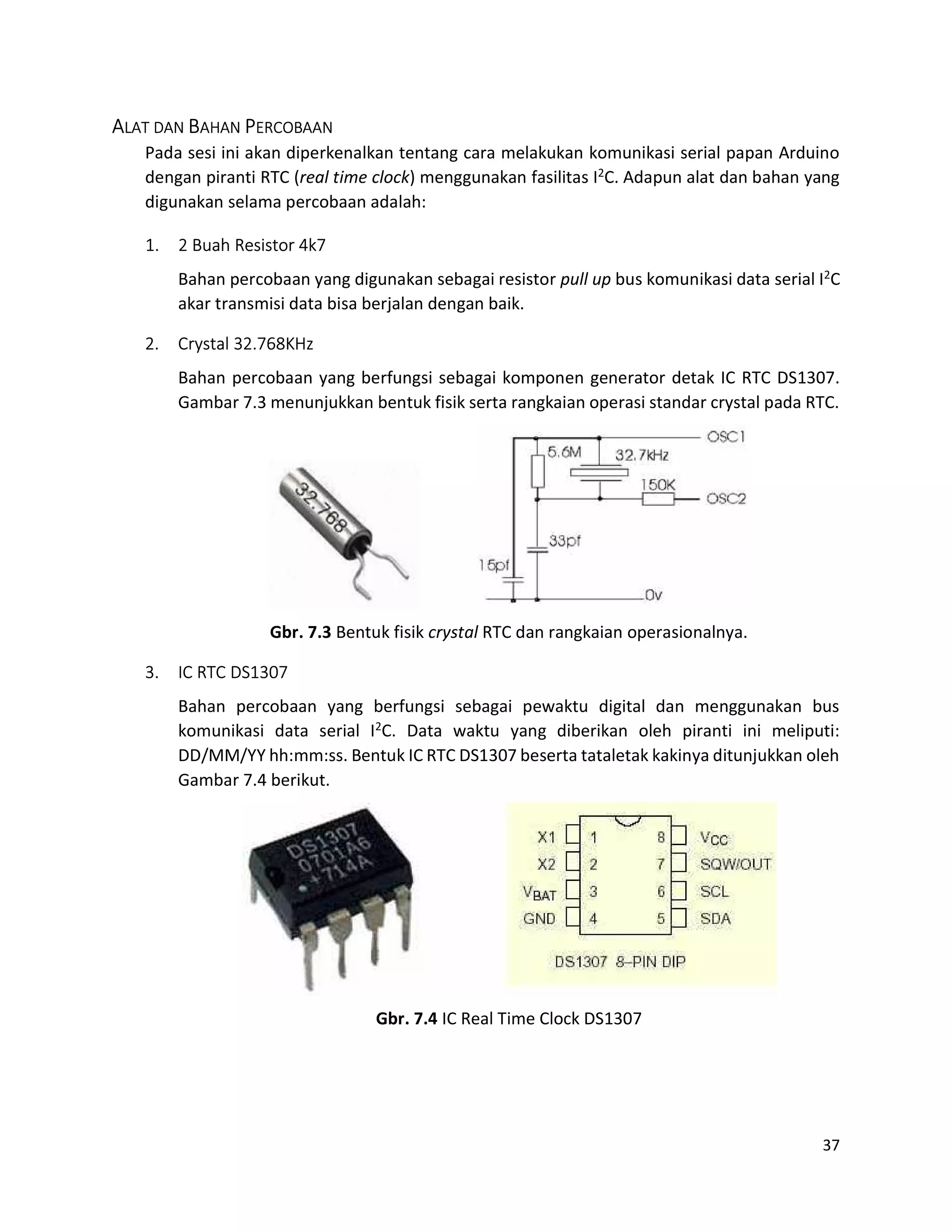 37
ALAT DAN BAHAN PERCOBAAN
Pada sesi ini akan diperkenalkan tentang cara melakukan komunikasi serial papan Arduino
dengan piranti RTC (real time clock) menggunakan fasilitas I2C. Adapun alat dan bahan yang
digunakan selama percobaan adalah:
1. 2 Buah Resistor 4k7
Bahan percobaan yang digunakan sebagai resistor pull up bus komunikasi data serial I2C
akar transmisi data bisa berjalan dengan baik.
2. Crystal 32.768KHz
Bahan percobaan yang berfungsi sebagai komponen generator detak IC RTC DS1307.
Gambar 7.3 menunjukkan bentuk fisik serta rangkaian operasi standar crystal pada RTC.
Gbr. 7.3 Bentuk fisik crystal RTC dan rangkaian operasionalnya.
3. IC RTC DS1307
Bahan percobaan yang berfungsi sebagai pewaktu digital dan menggunakan bus
komunikasi data serial I2C. Data waktu yang diberikan oleh piranti ini meliputi:
DD/MM/YY hh:mm:ss. Bentuk IC RTC DS1307 beserta tataletak kakinya ditunjukkan oleh
Gambar 7.4 berikut.
Gbr. 7.4 IC Real Time Clock DS1307
 