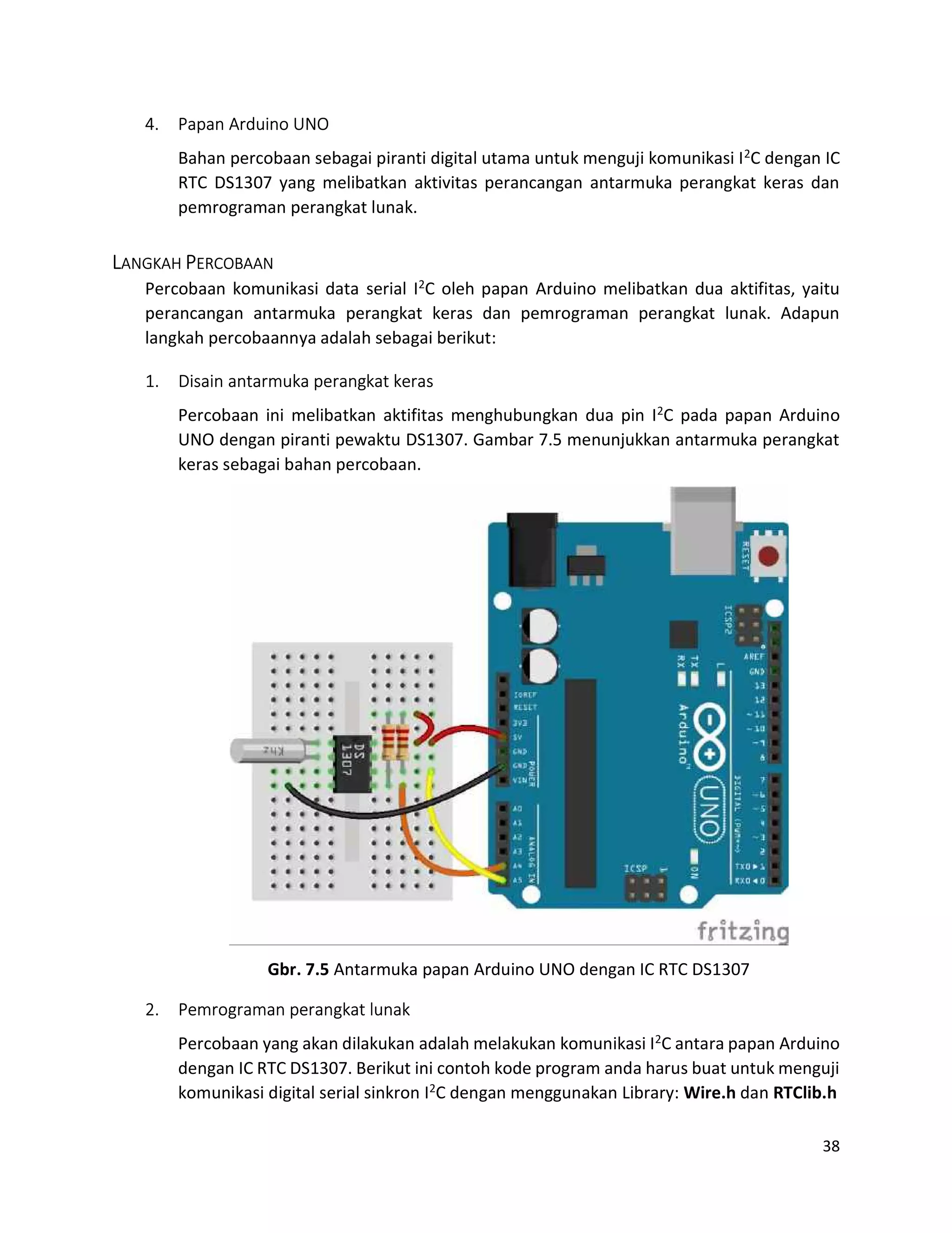 38
4. Papan Arduino UNO
Bahan percobaan sebagai piranti digital utama untuk menguji komunikasi I2C dengan IC
RTC DS1307 yang melibatkan aktivitas perancangan antarmuka perangkat keras dan
pemrograman perangkat lunak.
LANGKAH PERCOBAAN
Percobaan komunikasi data serial I2C oleh papan Arduino melibatkan dua aktifitas, yaitu
perancangan antarmuka perangkat keras dan pemrograman perangkat lunak. Adapun
langkah percobaannya adalah sebagai berikut:
1. Disain antarmuka perangkat keras
Percobaan ini melibatkan aktifitas menghubungkan dua pin I2C pada papan Arduino
UNO dengan piranti pewaktu DS1307. Gambar 7.5 menunjukkan antarmuka perangkat
keras sebagai bahan percobaan.
Gbr. 7.5 Antarmuka papan Arduino UNO dengan IC RTC DS1307
2. Pemrograman perangkat lunak
Percobaan yang akan dilakukan adalah melakukan komunikasi I2C antara papan Arduino
dengan IC RTC DS1307. Berikut ini contoh kode program anda harus buat untuk menguji
komunikasi digital serial sinkron I2C dengan menggunakan Library: Wire.h dan RTClib.h
 