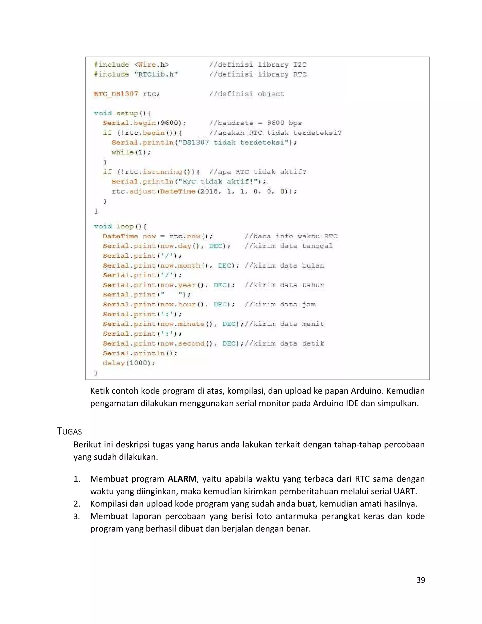 39
Ketik contoh kode program di atas, kompilasi, dan upload ke papan Arduino. Kemudian
pengamatan dilakukan menggunakan serial monitor pada Arduino IDE dan simpulkan.
TUGAS
Berikut ini deskripsi tugas yang harus anda lakukan terkait dengan tahap-tahap percobaan
yang sudah dilakukan.
1. Membuat program ALARM, yaitu apabila waktu yang terbaca dari RTC sama dengan
waktu yang diinginkan, maka kemudian kirimkan pemberitahuan melalui serial UART.
2. Kompilasi dan upload kode program yang sudah anda buat, kemudian amati hasilnya.
3. Membuat laporan percobaan yang berisi foto antarmuka perangkat keras dan kode
program yang berhasil dibuat dan berjalan dengan benar.
 