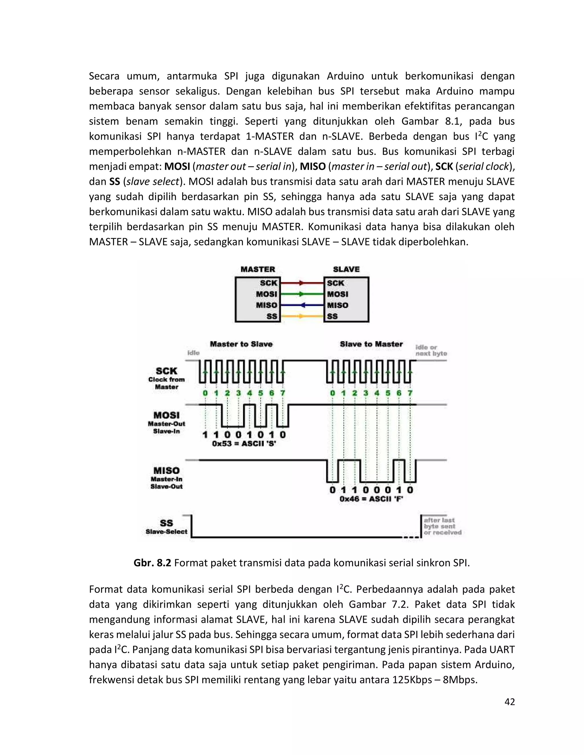 42
Secara umum, antarmuka SPI juga digunakan Arduino untuk berkomunikasi dengan
beberapa sensor sekaligus. Dengan kelebihan bus SPI tersebut maka Arduino mampu
membaca banyak sensor dalam satu bus saja, hal ini memberikan efektifitas perancangan
sistem benam semakin tinggi. Seperti yang ditunjukkan oleh Gambar 8.1, pada bus
komunikasi SPI hanya terdapat 1-MASTER dan n-SLAVE. Berbeda dengan bus I2C yang
memperbolehkan n-MASTER dan n-SLAVE dalam satu bus. Bus komunikasi SPI terbagi
menjadi empat: MOSI (master out – serial in), MISO (master in – serial out), SCK (serial clock),
dan SS (slave select). MOSI adalah bus transmisi data satu arah dari MASTER menuju SLAVE
yang sudah dipilih berdasarkan pin SS, sehingga hanya ada satu SLAVE saja yang dapat
berkomunikasi dalam satu waktu. MISO adalah bus transmisi data satu arah dari SLAVE yang
terpilih berdasarkan pin SS menuju MASTER. Komunikasi data hanya bisa dilakukan oleh
MASTER – SLAVE saja, sedangkan komunikasi SLAVE – SLAVE tidak diperbolehkan.
Gbr. 8.2 Format paket transmisi data pada komunikasi serial sinkron SPI.
Format data komunikasi serial SPI berbeda dengan I2C. Perbedaannya adalah pada paket
data yang dikirimkan seperti yang ditunjukkan oleh Gambar 7.2. Paket data SPI tidak
mengandung informasi alamat SLAVE, hal ini karena SLAVE sudah dipilih secara perangkat
keras melalui jalur SS pada bus. Sehingga secara umum, format data SPI lebih sederhana dari
pada I2C. Panjang data komunikasi SPI bisa bervariasi tergantung jenis pirantinya. Pada UART
hanya dibatasi satu data saja untuk setiap paket pengiriman. Pada papan sistem Arduino,
frekwensi detak bus SPI memiliki rentang yang lebar yaitu antara 125Kbps – 8Mbps.
 