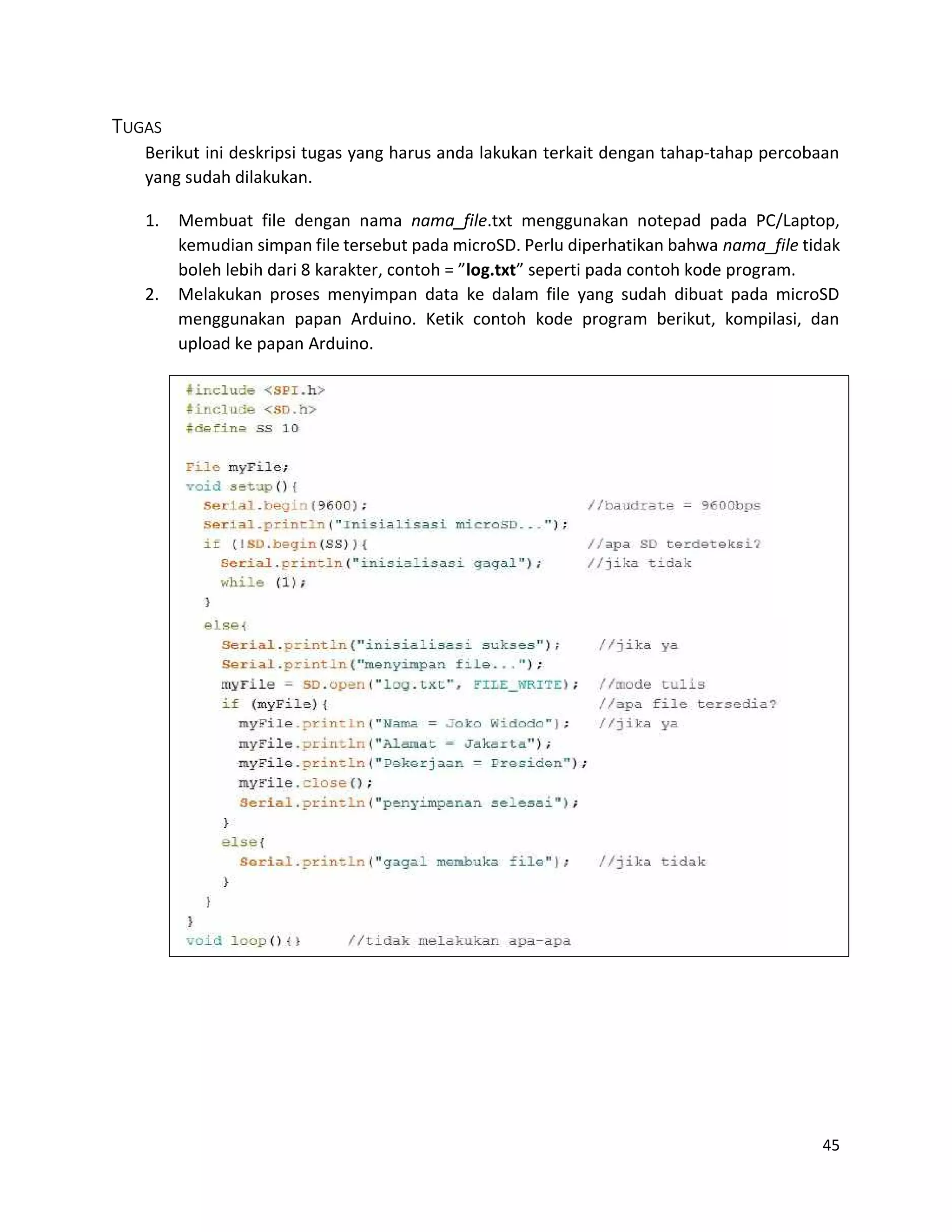 45
TUGAS
Berikut ini deskripsi tugas yang harus anda lakukan terkait dengan tahap-tahap percobaan
yang sudah dilakukan.
1. Membuat file dengan nama nama_file.txt menggunakan notepad pada PC/Laptop,
kemudian simpan file tersebut pada microSD. Perlu diperhatikan bahwa nama_file tidak
boleh lebih dari 8 karakter, contoh = ”log.txt” seperti pada contoh kode program.
2. Melakukan proses menyimpan data ke dalam file yang sudah dibuat pada microSD
menggunakan papan Arduino. Ketik contoh kode program berikut, kompilasi, dan
upload ke papan Arduino.
 