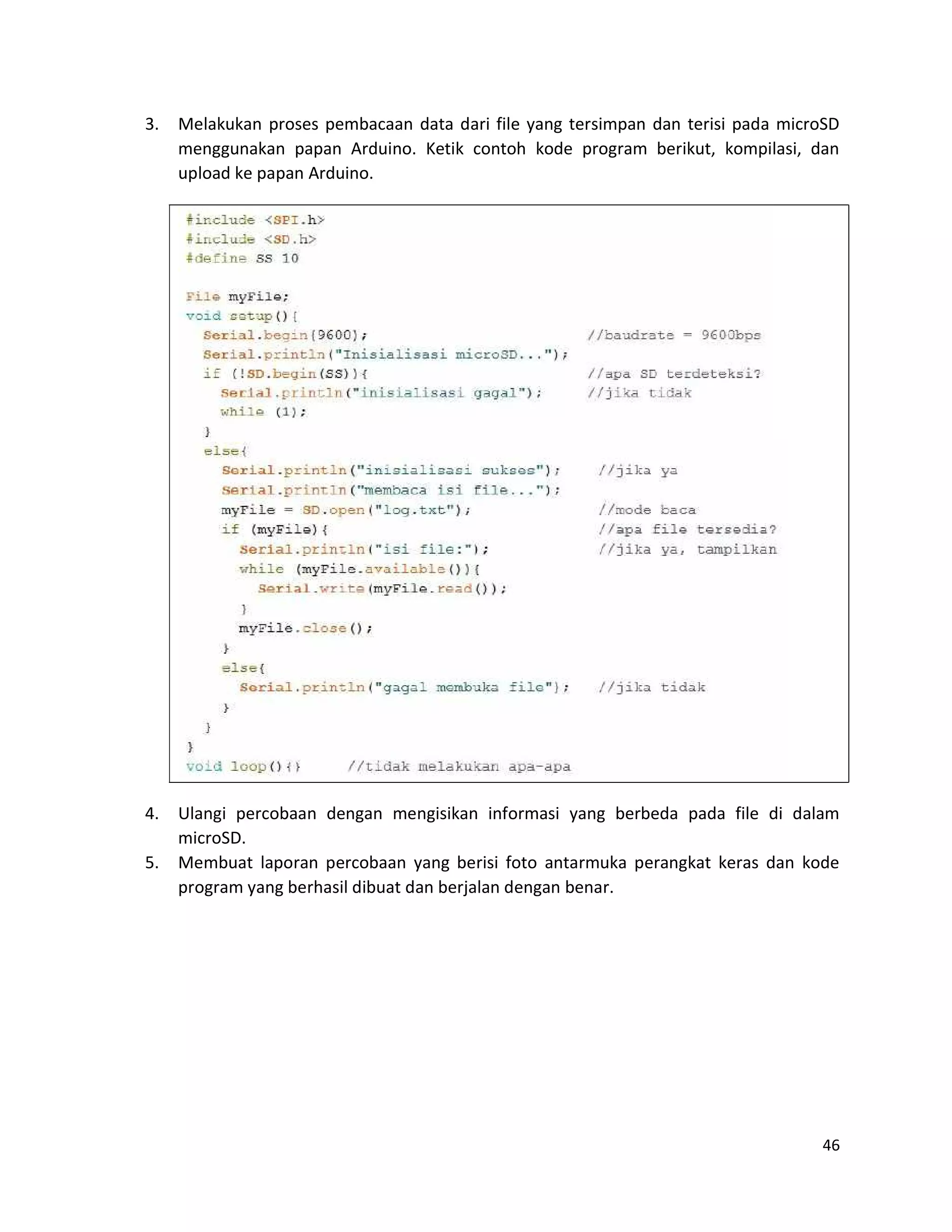 46
3. Melakukan proses pembacaan data dari file yang tersimpan dan terisi pada microSD
menggunakan papan Arduino. Ketik contoh kode program berikut, kompilasi, dan
upload ke papan Arduino.
4. Ulangi percobaan dengan mengisikan informasi yang berbeda pada file di dalam
microSD.
5. Membuat laporan percobaan yang berisi foto antarmuka perangkat keras dan kode
program yang berhasil dibuat dan berjalan dengan benar.
 