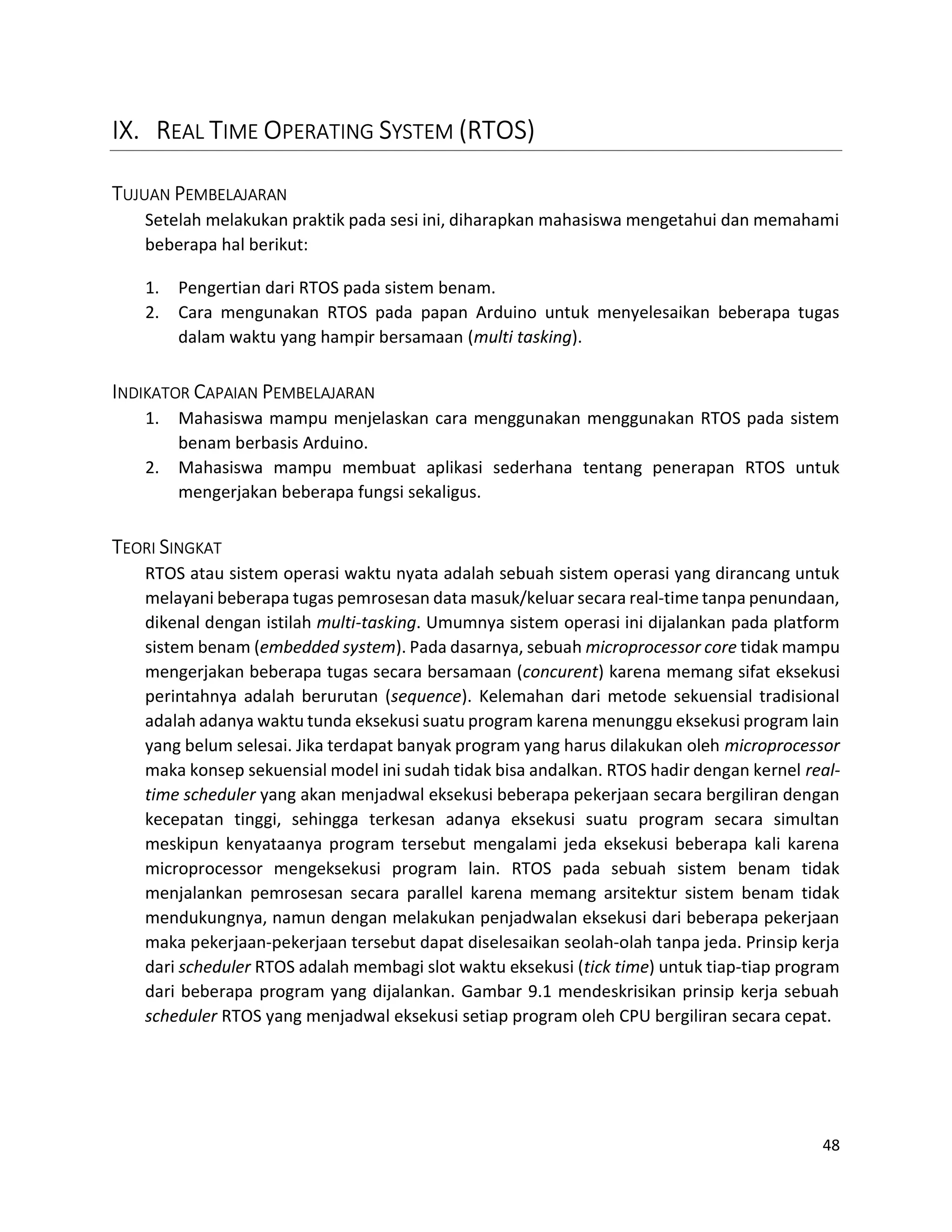 48
IX. REAL TIME OPERATING SYSTEM (RTOS)
TUJUAN PEMBELAJARAN
Setelah melakukan praktik pada sesi ini, diharapkan mahasiswa mengetahui dan memahami
beberapa hal berikut:
1. Pengertian dari RTOS pada sistem benam.
2. Cara mengunakan RTOS pada papan Arduino untuk menyelesaikan beberapa tugas
dalam waktu yang hampir bersamaan (multi tasking).
INDIKATOR CAPAIAN PEMBELAJARAN
1. Mahasiswa mampu menjelaskan cara menggunakan menggunakan RTOS pada sistem
benam berbasis Arduino.
2. Mahasiswa mampu membuat aplikasi sederhana tentang penerapan RTOS untuk
mengerjakan beberapa fungsi sekaligus.
TEORI SINGKAT
RTOS atau sistem operasi waktu nyata adalah sebuah sistem operasi yang dirancang untuk
melayani beberapa tugas pemrosesan data masuk/keluar secara real-time tanpa penundaan,
dikenal dengan istilah multi-tasking. Umumnya sistem operasi ini dijalankan pada platform
sistem benam (embedded system). Pada dasarnya, sebuah microprocessor core tidak mampu
mengerjakan beberapa tugas secara bersamaan (concurent) karena memang sifat eksekusi
perintahnya adalah berurutan (sequence). Kelemahan dari metode sekuensial tradisional
adalah adanya waktu tunda eksekusi suatu program karena menunggu eksekusi program lain
yang belum selesai. Jika terdapat banyak program yang harus dilakukan oleh microprocessor
maka konsep sekuensial model ini sudah tidak bisa andalkan. RTOS hadir dengan kernel real-
time scheduler yang akan menjadwal eksekusi beberapa pekerjaan secara bergiliran dengan
kecepatan tinggi, sehingga terkesan adanya eksekusi suatu program secara simultan
meskipun kenyataanya program tersebut mengalami jeda eksekusi beberapa kali karena
microprocessor mengeksekusi program lain. RTOS pada sebuah sistem benam tidak
menjalankan pemrosesan secara parallel karena memang arsitektur sistem benam tidak
mendukungnya, namun dengan melakukan penjadwalan eksekusi dari beberapa pekerjaan
maka pekerjaan-pekerjaan tersebut dapat diselesaikan seolah-olah tanpa jeda. Prinsip kerja
dari scheduler RTOS adalah membagi slot waktu eksekusi (tick time) untuk tiap-tiap program
dari beberapa program yang dijalankan. Gambar 9.1 mendeskrisikan prinsip kerja sebuah
scheduler RTOS yang menjadwal eksekusi setiap program oleh CPU bergiliran secara cepat.
 