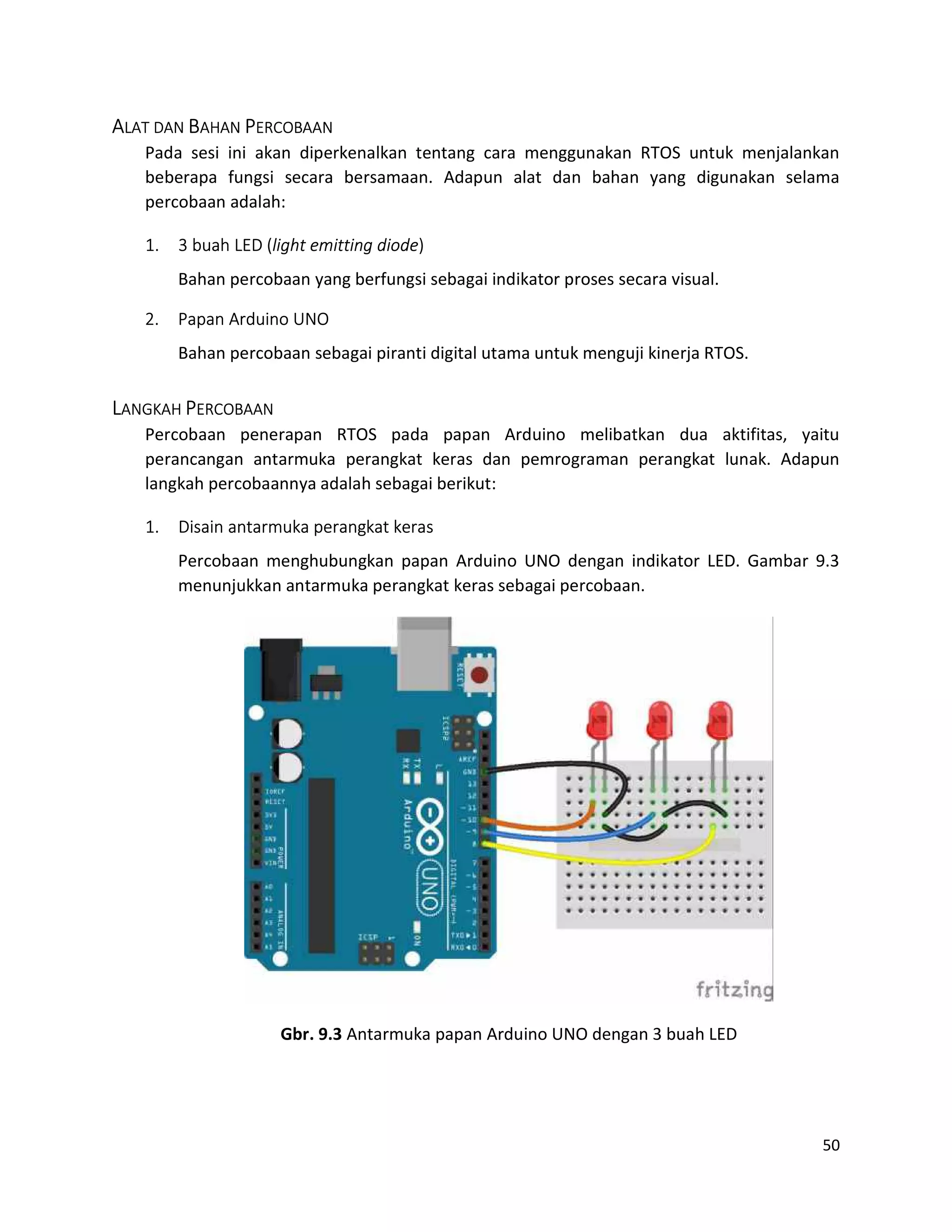 50
ALAT DAN BAHAN PERCOBAAN
Pada sesi ini akan diperkenalkan tentang cara menggunakan RTOS untuk menjalankan
beberapa fungsi secara bersamaan. Adapun alat dan bahan yang digunakan selama
percobaan adalah:
1. 3 buah LED (light emitting diode)
Bahan percobaan yang berfungsi sebagai indikator proses secara visual.
2. Papan Arduino UNO
Bahan percobaan sebagai piranti digital utama untuk menguji kinerja RTOS.
LANGKAH PERCOBAAN
Percobaan penerapan RTOS pada papan Arduino melibatkan dua aktifitas, yaitu
perancangan antarmuka perangkat keras dan pemrograman perangkat lunak. Adapun
langkah percobaannya adalah sebagai berikut:
1. Disain antarmuka perangkat keras
Percobaan menghubungkan papan Arduino UNO dengan indikator LED. Gambar 9.3
menunjukkan antarmuka perangkat keras sebagai percobaan.
Gbr. 9.3 Antarmuka papan Arduino UNO dengan 3 buah LED
 