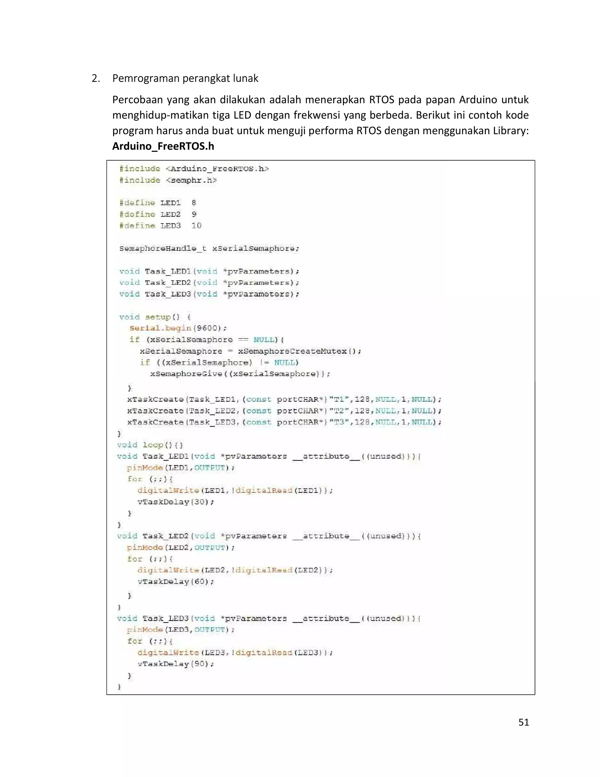 51
2. Pemrograman perangkat lunak
Percobaan yang akan dilakukan adalah menerapkan RTOS pada papan Arduino untuk
menghidup-matikan tiga LED dengan frekwensi yang berbeda. Berikut ini contoh kode
program harus anda buat untuk menguji performa RTOS dengan menggunakan Library:
Arduino_FreeRTOS.h
 