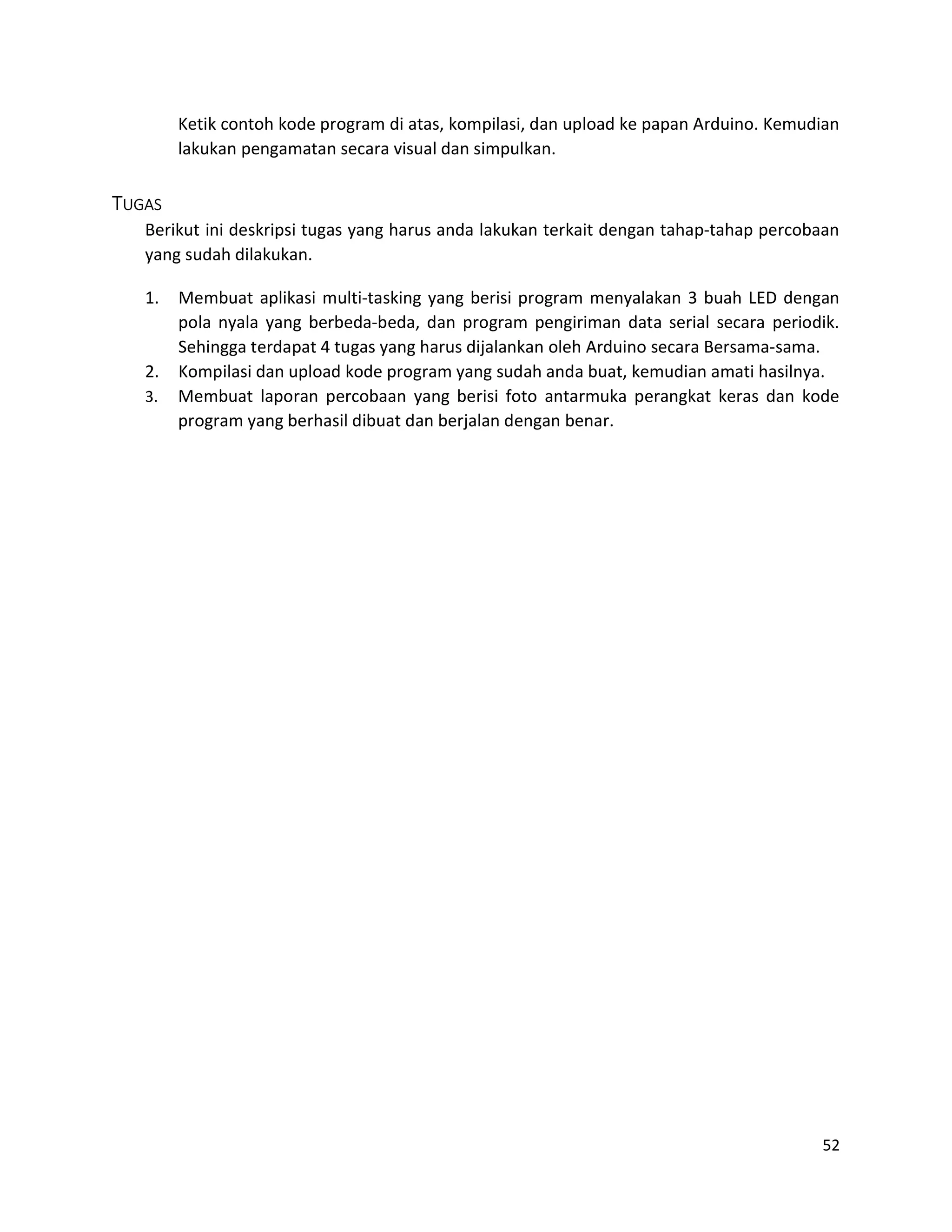 52
Ketik contoh kode program di atas, kompilasi, dan upload ke papan Arduino. Kemudian
lakukan pengamatan secara visual dan simpulkan.
TUGAS
Berikut ini deskripsi tugas yang harus anda lakukan terkait dengan tahap-tahap percobaan
yang sudah dilakukan.
1. Membuat aplikasi multi-tasking yang berisi program menyalakan 3 buah LED dengan
pola nyala yang berbeda-beda, dan program pengiriman data serial secara periodik.
Sehingga terdapat 4 tugas yang harus dijalankan oleh Arduino secara Bersama-sama.
2. Kompilasi dan upload kode program yang sudah anda buat, kemudian amati hasilnya.
3. Membuat laporan percobaan yang berisi foto antarmuka perangkat keras dan kode
program yang berhasil dibuat dan berjalan dengan benar.
 