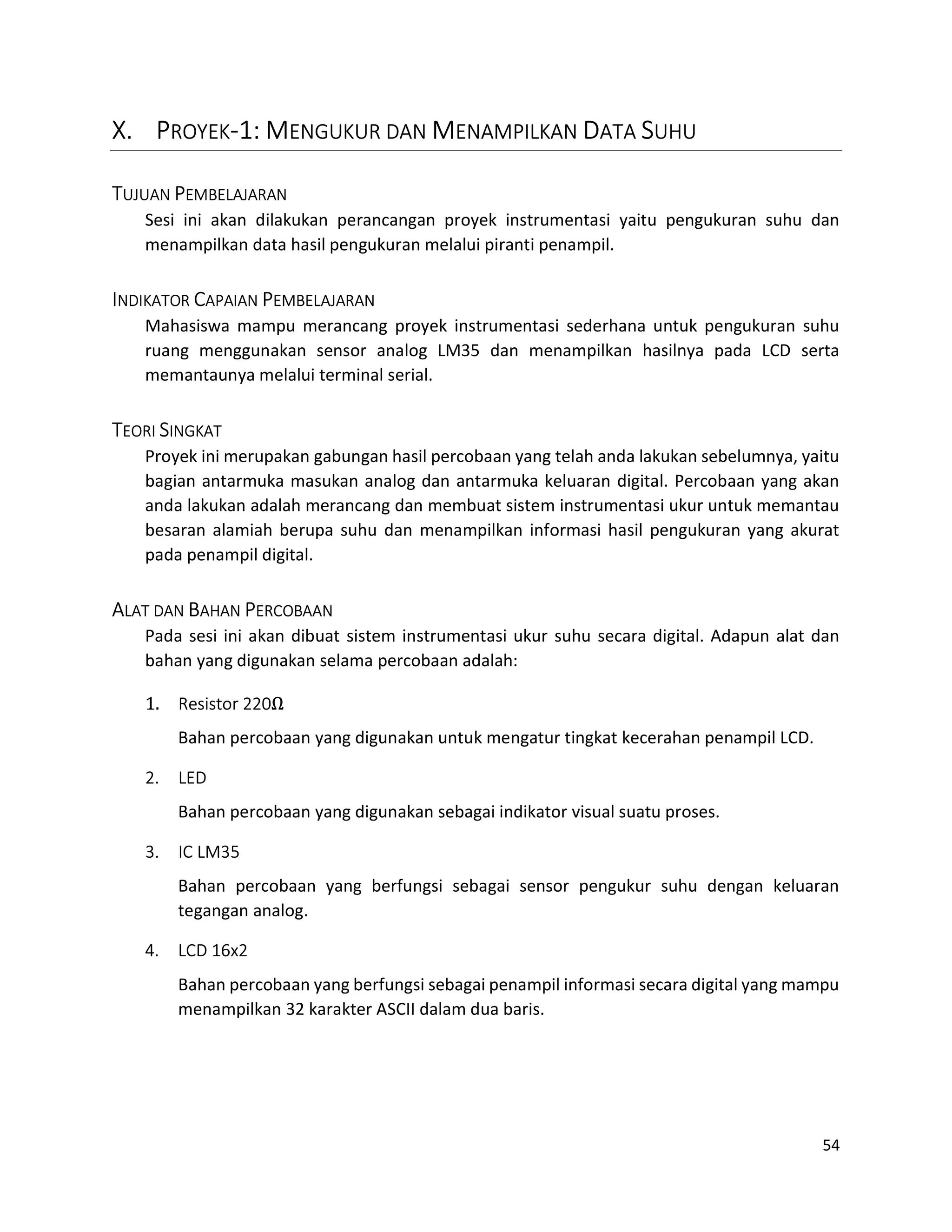 54
X. PROYEK-1: MENGUKUR DAN MENAMPILKAN DATA SUHU
TUJUAN PEMBELAJARAN
Sesi ini akan dilakukan perancangan proyek instrumentasi yaitu pengukuran suhu dan
menampilkan data hasil pengukuran melalui piranti penampil.
INDIKATOR CAPAIAN PEMBELAJARAN
Mahasiswa mampu merancang proyek instrumentasi sederhana untuk pengukuran suhu
ruang menggunakan sensor analog LM35 dan menampilkan hasilnya pada LCD serta
memantaunya melalui terminal serial.
TEORI SINGKAT
Proyek ini merupakan gabungan hasil percobaan yang telah anda lakukan sebelumnya, yaitu
bagian antarmuka masukan analog dan antarmuka keluaran digital. Percobaan yang akan
anda lakukan adalah merancang dan membuat sistem instrumentasi ukur untuk memantau
besaran alamiah berupa suhu dan menampilkan informasi hasil pengukuran yang akurat
pada penampil digital.
ALAT DAN BAHAN PERCOBAAN
Pada sesi ini akan dibuat sistem instrumentasi ukur suhu secara digital. Adapun alat dan
bahan yang digunakan selama percobaan adalah:
1. Resistor 220Ω
Bahan percobaan yang digunakan untuk mengatur tingkat kecerahan penampil LCD.
2. LED
Bahan percobaan yang digunakan sebagai indikator visual suatu proses.
3. IC LM35
Bahan percobaan yang berfungsi sebagai sensor pengukur suhu dengan keluaran
tegangan analog.
4. LCD 16x2
Bahan percobaan yang berfungsi sebagai penampil informasi secara digital yang mampu
menampilkan 32 karakter ASCII dalam dua baris.
 
