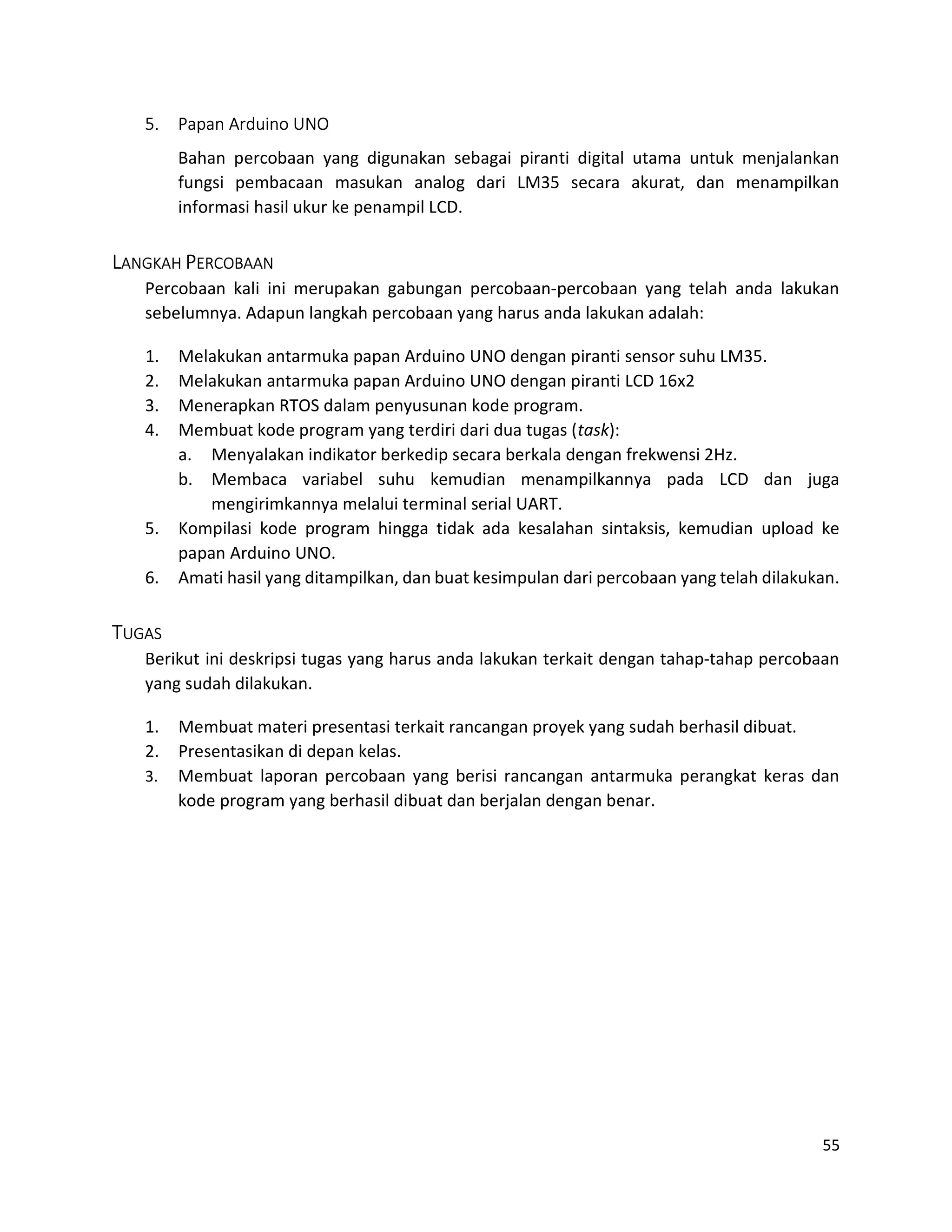 55
5. Papan Arduino UNO
Bahan percobaan yang digunakan sebagai piranti digital utama untuk menjalankan
fungsi pembacaan masukan analog dari LM35 secara akurat, dan menampilkan
informasi hasil ukur ke penampil LCD.
LANGKAH PERCOBAAN
Percobaan kali ini merupakan gabungan percobaan-percobaan yang telah anda lakukan
sebelumnya. Adapun langkah percobaan yang harus anda lakukan adalah:
1. Melakukan antarmuka papan Arduino UNO dengan piranti sensor suhu LM35.
2. Melakukan antarmuka papan Arduino UNO dengan piranti LCD 16x2
3. Menerapkan RTOS dalam penyusunan kode program.
4. Membuat kode program yang terdiri dari dua tugas (task):
a. Menyalakan indikator berkedip secara berkala dengan frekwensi 2Hz.
b. Membaca variabel suhu kemudian menampilkannya pada LCD dan juga
mengirimkannya melalui terminal serial UART.
5. Kompilasi kode program hingga tidak ada kesalahan sintaksis, kemudian upload ke
papan Arduino UNO.
6. Amati hasil yang ditampilkan, dan buat kesimpulan dari percobaan yang telah dilakukan.
TUGAS
Berikut ini deskripsi tugas yang harus anda lakukan terkait dengan tahap-tahap percobaan
yang sudah dilakukan.
1. Membuat materi presentasi terkait rancangan proyek yang sudah berhasil dibuat.
2. Presentasikan di depan kelas.
3. Membuat laporan percobaan yang berisi rancangan antarmuka perangkat keras dan
kode program yang berhasil dibuat dan berjalan dengan benar.
 