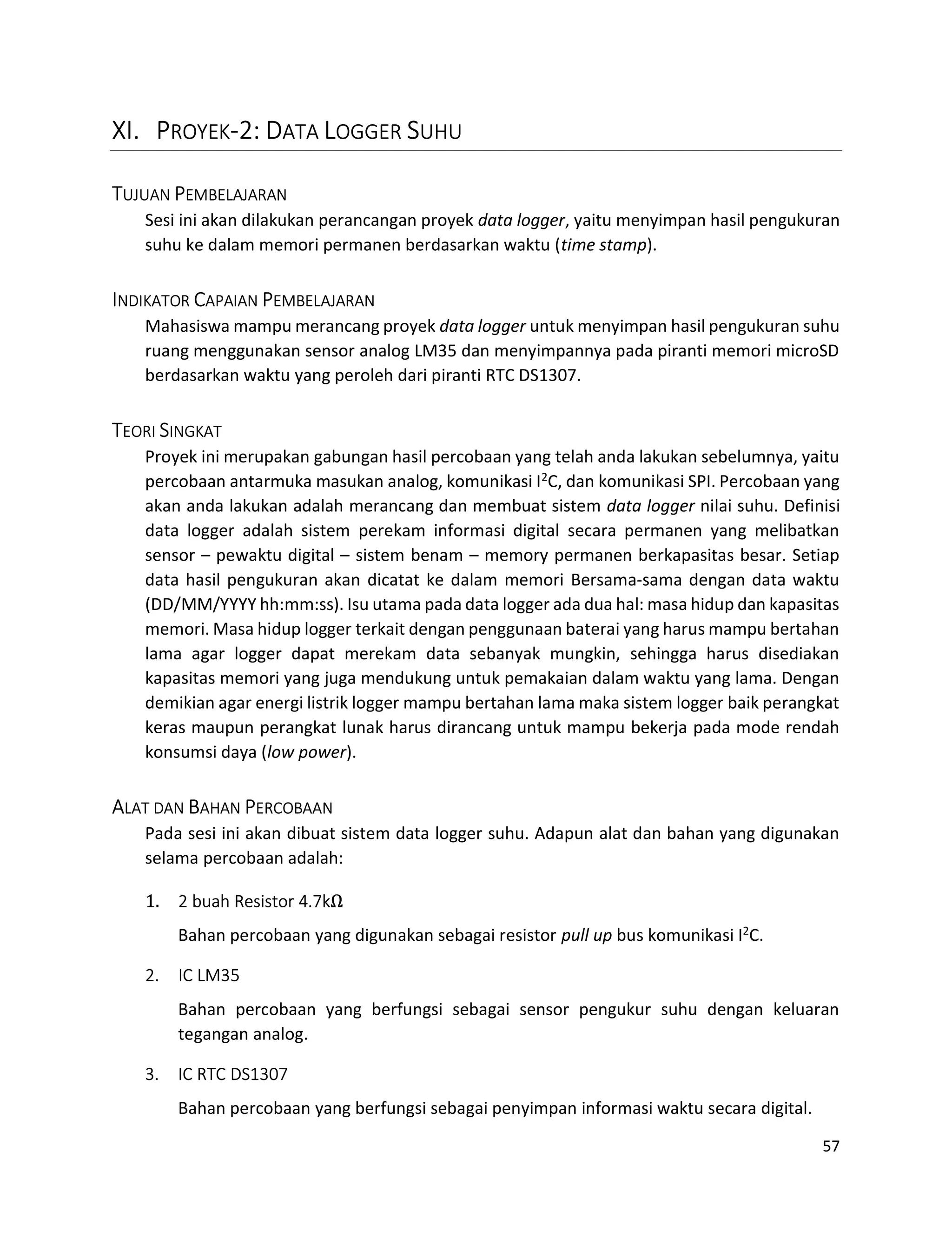 57
XI. PROYEK-2: DATA LOGGER SUHU
TUJUAN PEMBELAJARAN
Sesi ini akan dilakukan perancangan proyek data logger, yaitu menyimpan hasil pengukuran
suhu ke dalam memori permanen berdasarkan waktu (time stamp).
INDIKATOR CAPAIAN PEMBELAJARAN
Mahasiswa mampu merancang proyek data logger untuk menyimpan hasil pengukuran suhu
ruang menggunakan sensor analog LM35 dan menyimpannya pada piranti memori microSD
berdasarkan waktu yang peroleh dari piranti RTC DS1307.
TEORI SINGKAT
Proyek ini merupakan gabungan hasil percobaan yang telah anda lakukan sebelumnya, yaitu
percobaan antarmuka masukan analog, komunikasi I2C, dan komunikasi SPI. Percobaan yang
akan anda lakukan adalah merancang dan membuat sistem data logger nilai suhu. Definisi
data logger adalah sistem perekam informasi digital secara permanen yang melibatkan
sensor – pewaktu digital – sistem benam – memory permanen berkapasitas besar. Setiap
data hasil pengukuran akan dicatat ke dalam memori Bersama-sama dengan data waktu
(DD/MM/YYYY hh:mm:ss). Isu utama pada data logger ada dua hal: masa hidup dan kapasitas
memori. Masa hidup logger terkait dengan penggunaan baterai yang harus mampu bertahan
lama agar logger dapat merekam data sebanyak mungkin, sehingga harus disediakan
kapasitas memori yang juga mendukung untuk pemakaian dalam waktu yang lama. Dengan
demikian agar energi listrik logger mampu bertahan lama maka sistem logger baik perangkat
keras maupun perangkat lunak harus dirancang untuk mampu bekerja pada mode rendah
konsumsi daya (low power).
ALAT DAN BAHAN PERCOBAAN
Pada sesi ini akan dibuat sistem data logger suhu. Adapun alat dan bahan yang digunakan
selama percobaan adalah:
1. 2 buah Resistor 4.7kΩ
Bahan percobaan yang digunakan sebagai resistor pull up bus komunikasi I2C.
2. IC LM35
Bahan percobaan yang berfungsi sebagai sensor pengukur suhu dengan keluaran
tegangan analog.
3. IC RTC DS1307
Bahan percobaan yang berfungsi sebagai penyimpan informasi waktu secara digital.
 