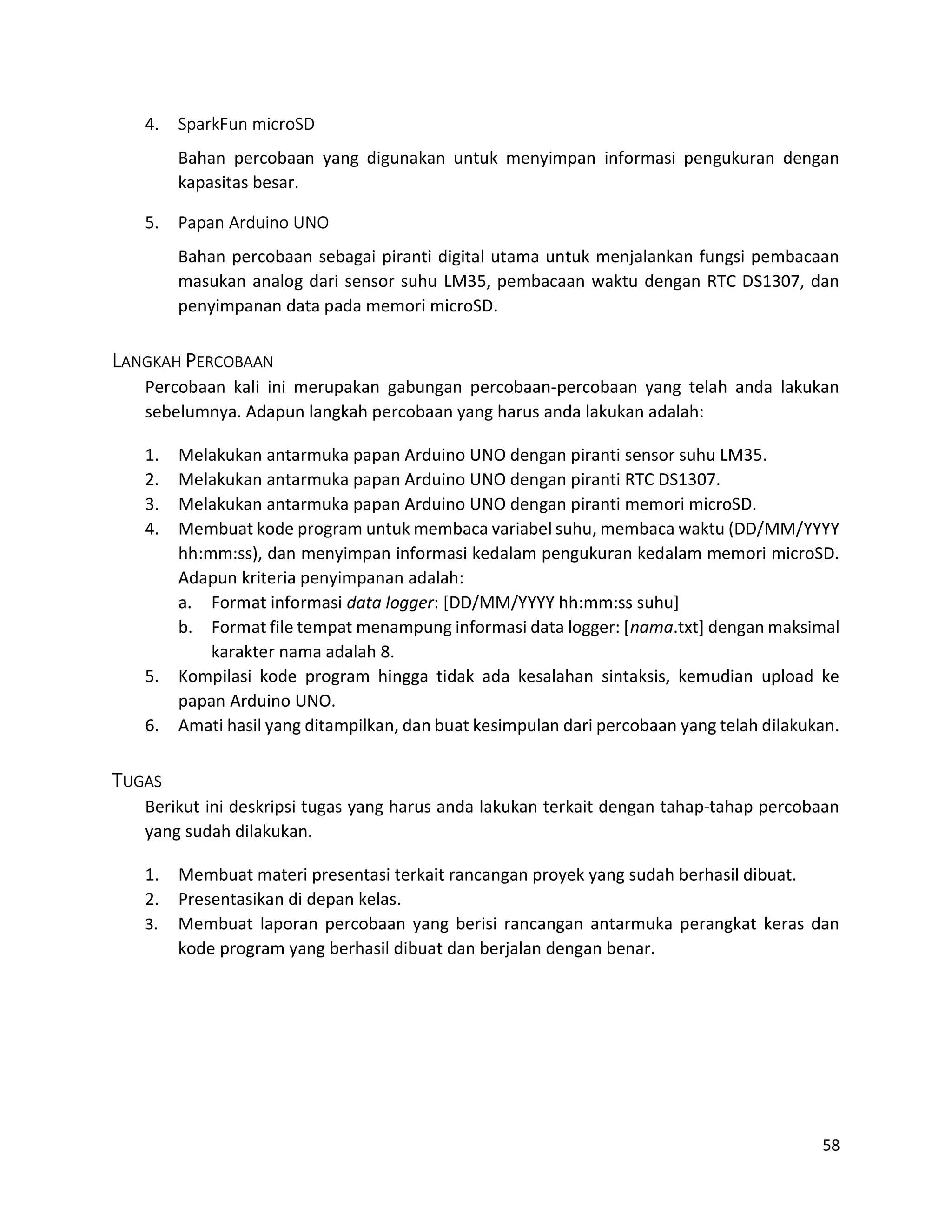 58
4. SparkFun microSD
Bahan percobaan yang digunakan untuk menyimpan informasi pengukuran dengan
kapasitas besar.
5. Papan Arduino UNO
Bahan percobaan sebagai piranti digital utama untuk menjalankan fungsi pembacaan
masukan analog dari sensor suhu LM35, pembacaan waktu dengan RTC DS1307, dan
penyimpanan data pada memori microSD.
LANGKAH PERCOBAAN
Percobaan kali ini merupakan gabungan percobaan-percobaan yang telah anda lakukan
sebelumnya. Adapun langkah percobaan yang harus anda lakukan adalah:
1. Melakukan antarmuka papan Arduino UNO dengan piranti sensor suhu LM35.
2. Melakukan antarmuka papan Arduino UNO dengan piranti RTC DS1307.
3. Melakukan antarmuka papan Arduino UNO dengan piranti memori microSD.
4. Membuat kode program untuk membaca variabel suhu, membaca waktu (DD/MM/YYYY
hh:mm:ss), dan menyimpan informasi kedalam pengukuran kedalam memori microSD.
Adapun kriteria penyimpanan adalah:
a. Format informasi data logger: [DD/MM/YYYY hh:mm:ss suhu]
b. Format file tempat menampung informasi data logger: [nama.txt] dengan maksimal
karakter nama adalah 8.
5. Kompilasi kode program hingga tidak ada kesalahan sintaksis, kemudian upload ke
papan Arduino UNO.
6. Amati hasil yang ditampilkan, dan buat kesimpulan dari percobaan yang telah dilakukan.
TUGAS
Berikut ini deskripsi tugas yang harus anda lakukan terkait dengan tahap-tahap percobaan
yang sudah dilakukan.
1. Membuat materi presentasi terkait rancangan proyek yang sudah berhasil dibuat.
2. Presentasikan di depan kelas.
3. Membuat laporan percobaan yang berisi rancangan antarmuka perangkat keras dan
kode program yang berhasil dibuat dan berjalan dengan benar.
 
