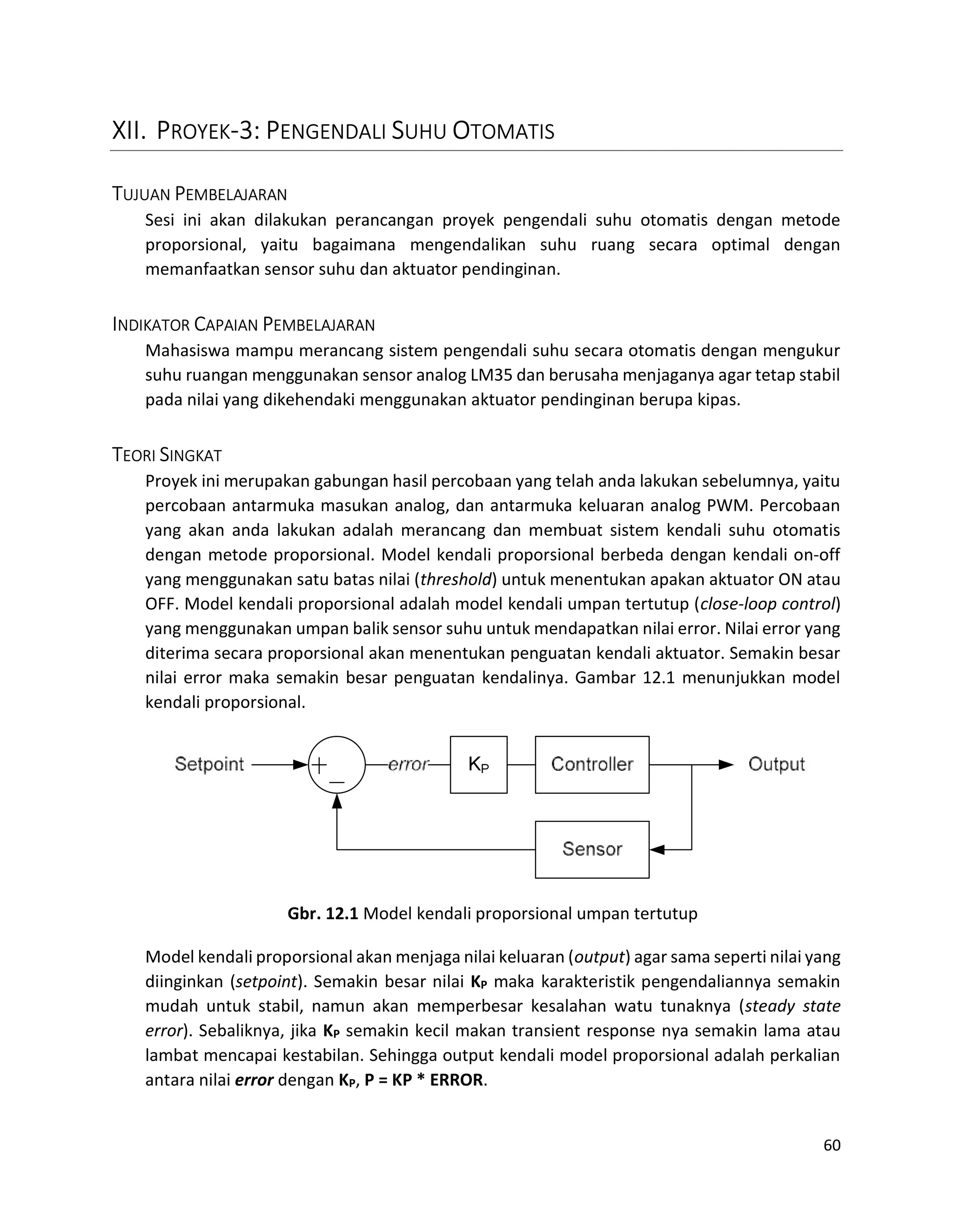 60
XII. PROYEK-3: PENGENDALI SUHU OTOMATIS
TUJUAN PEMBELAJARAN
Sesi ini akan dilakukan perancangan proyek pengendali suhu otomatis dengan metode
proporsional, yaitu bagaimana mengendalikan suhu ruang secara optimal dengan
memanfaatkan sensor suhu dan aktuator pendinginan.
INDIKATOR CAPAIAN PEMBELAJARAN
Mahasiswa mampu merancang sistem pengendali suhu secara otomatis dengan mengukur
suhu ruangan menggunakan sensor analog LM35 dan berusaha menjaganya agar tetap stabil
pada nilai yang dikehendaki menggunakan aktuator pendinginan berupa kipas.
TEORI SINGKAT
Proyek ini merupakan gabungan hasil percobaan yang telah anda lakukan sebelumnya, yaitu
percobaan antarmuka masukan analog, dan antarmuka keluaran analog PWM. Percobaan
yang akan anda lakukan adalah merancang dan membuat sistem kendali suhu otomatis
dengan metode proporsional. Model kendali proporsional berbeda dengan kendali on-off
yang menggunakan satu batas nilai (threshold) untuk menentukan apakan aktuator ON atau
OFF. Model kendali proporsional adalah model kendali umpan tertutup (close-loop control)
yang menggunakan umpan balik sensor suhu untuk mendapatkan nilai error. Nilai error yang
diterima secara proporsional akan menentukan penguatan kendali aktuator. Semakin besar
nilai error maka semakin besar penguatan kendalinya. Gambar 12.1 menunjukkan model
kendali proporsional.
Gbr. 12.1 Model kendali proporsional umpan tertutup
Model kendali proporsional akan menjaga nilai keluaran (output) agar sama seperti nilai yang
diinginkan (setpoint). Semakin besar nilai KP maka karakteristik pengendaliannya semakin
mudah untuk stabil, namun akan memperbesar kesalahan watu tunaknya (steady state
error). Sebaliknya, jika KP semakin kecil makan transient response nya semakin lama atau
lambat mencapai kestabilan. Sehingga output kendali model proporsional adalah perkalian
antara nilai error dengan KP, P = KP * ERROR.
 