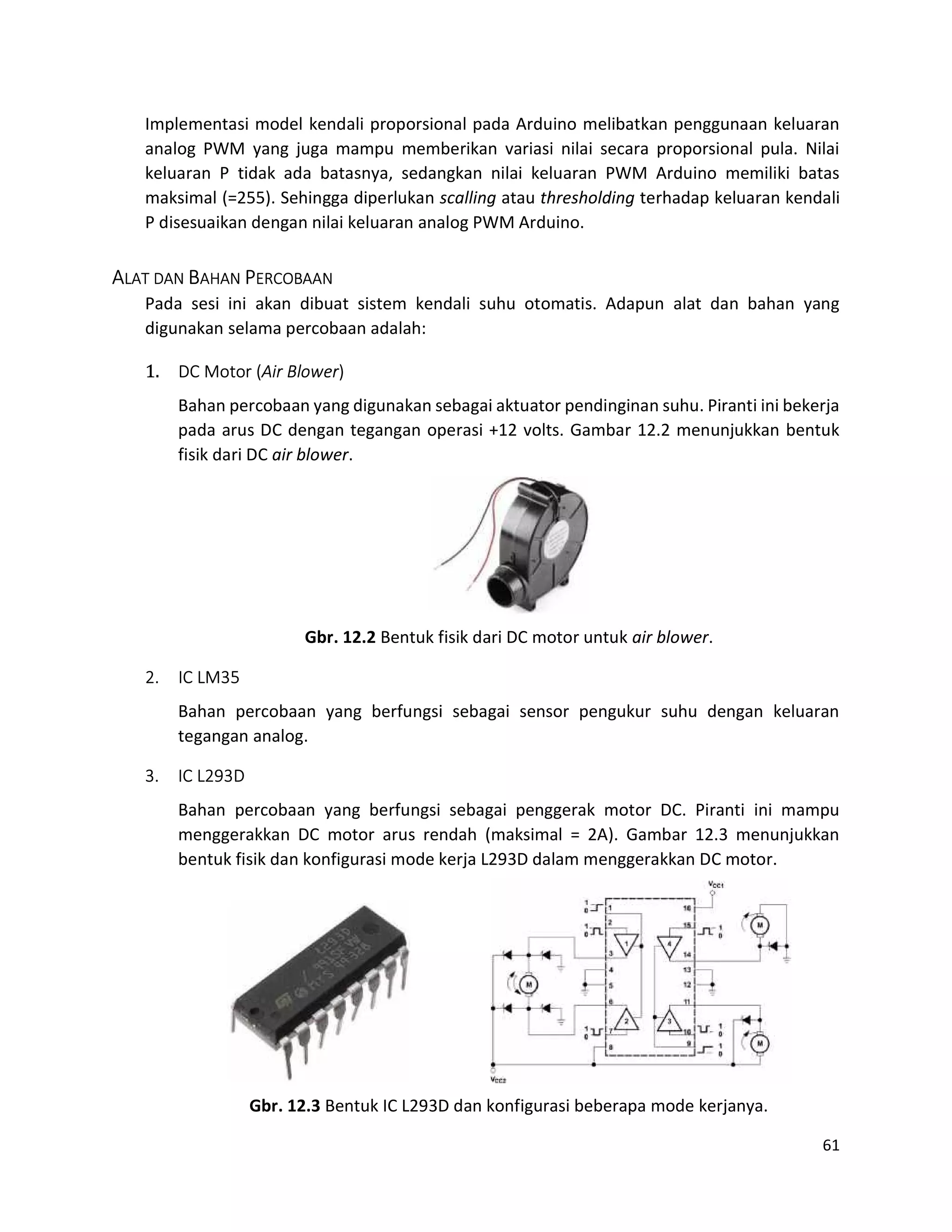 61
Implementasi model kendali proporsional pada Arduino melibatkan penggunaan keluaran
analog PWM yang juga mampu memberikan variasi nilai secara proporsional pula. Nilai
keluaran P tidak ada batasnya, sedangkan nilai keluaran PWM Arduino memiliki batas
maksimal (=255). Sehingga diperlukan scalling atau thresholding terhadap keluaran kendali
P disesuaikan dengan nilai keluaran analog PWM Arduino.
ALAT DAN BAHAN PERCOBAAN
Pada sesi ini akan dibuat sistem kendali suhu otomatis. Adapun alat dan bahan yang
digunakan selama percobaan adalah:
1. DC Motor (Air Blower)
Bahan percobaan yang digunakan sebagai aktuator pendinginan suhu. Piranti ini bekerja
pada arus DC dengan tegangan operasi +12 volts. Gambar 12.2 menunjukkan bentuk
fisik dari DC air blower.
Gbr. 12.2 Bentuk fisik dari DC motor untuk air blower.
2. IC LM35
Bahan percobaan yang berfungsi sebagai sensor pengukur suhu dengan keluaran
tegangan analog.
3. IC L293D
Bahan percobaan yang berfungsi sebagai penggerak motor DC. Piranti ini mampu
menggerakkan DC motor arus rendah (maksimal = 2A). Gambar 12.3 menunjukkan
bentuk fisik dan konfigurasi mode kerja L293D dalam menggerakkan DC motor.
Gbr. 12.3 Bentuk IC L293D dan konfigurasi beberapa mode kerjanya.
 